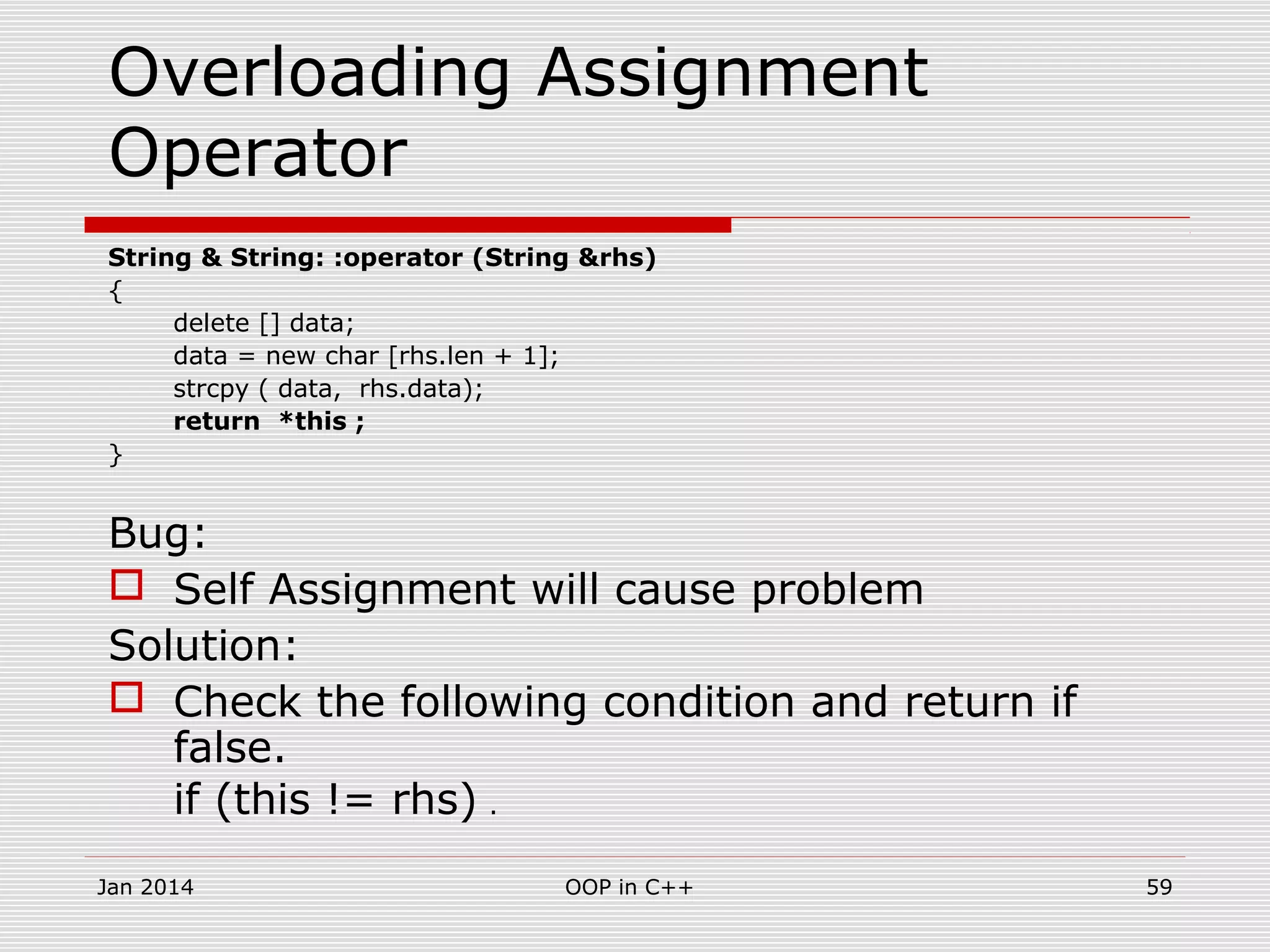 Overloading Assignment
Operator
String & String: :operator (String &rhs)
{
delete [] data;
data = new char [rhs.len + 1];
strcpy ( data, rhs.data);
return *this ;
}
Bug:
 Self Assignment will cause problem
Solution:
 Check the following condition and return if
false.
if (this != rhs) .
59OOP in C++Jan 2014
 