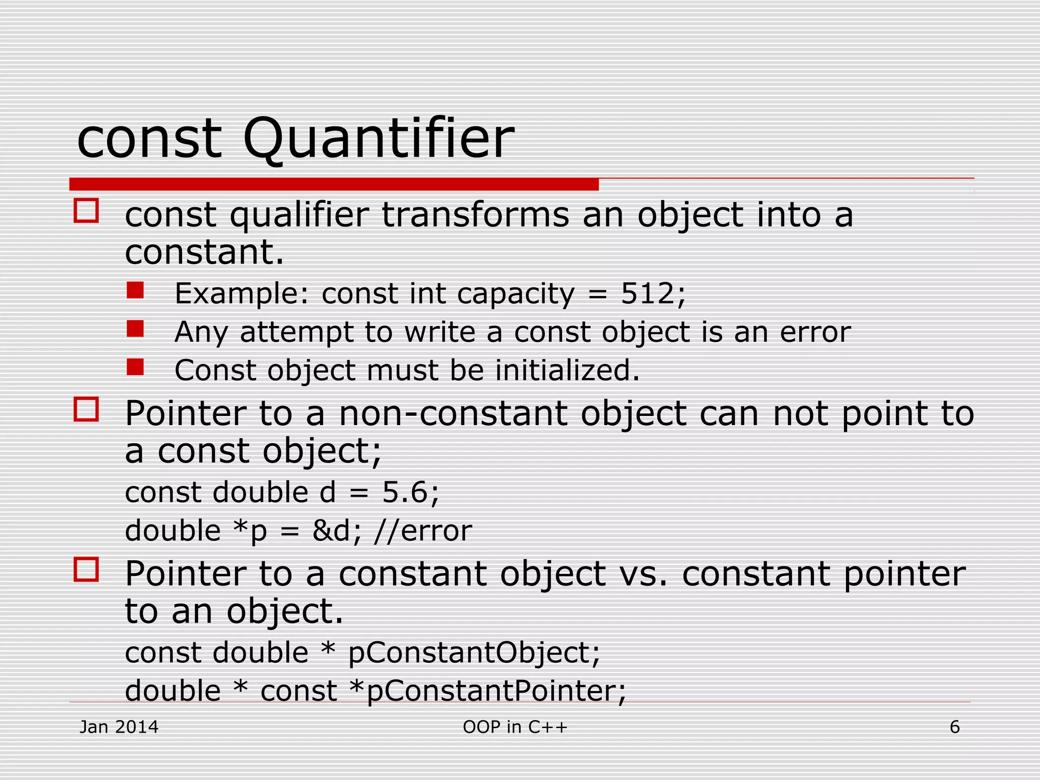 const Quantifier
 const qualifier transforms an object into a
constant.
 Example: const int capacity = 512;
 Any attempt to write a const object is an error
 Const object must be initialized.
 Pointer to a non-constant object can not point to
a const object;
const double d = 5.6;
double *p = &d; //error
 Pointer to a constant object vs. constant pointer
to an object.
const double * pConstantObject;
double * const *pConstantPointer;
6OOP in C++Jan 2014
 