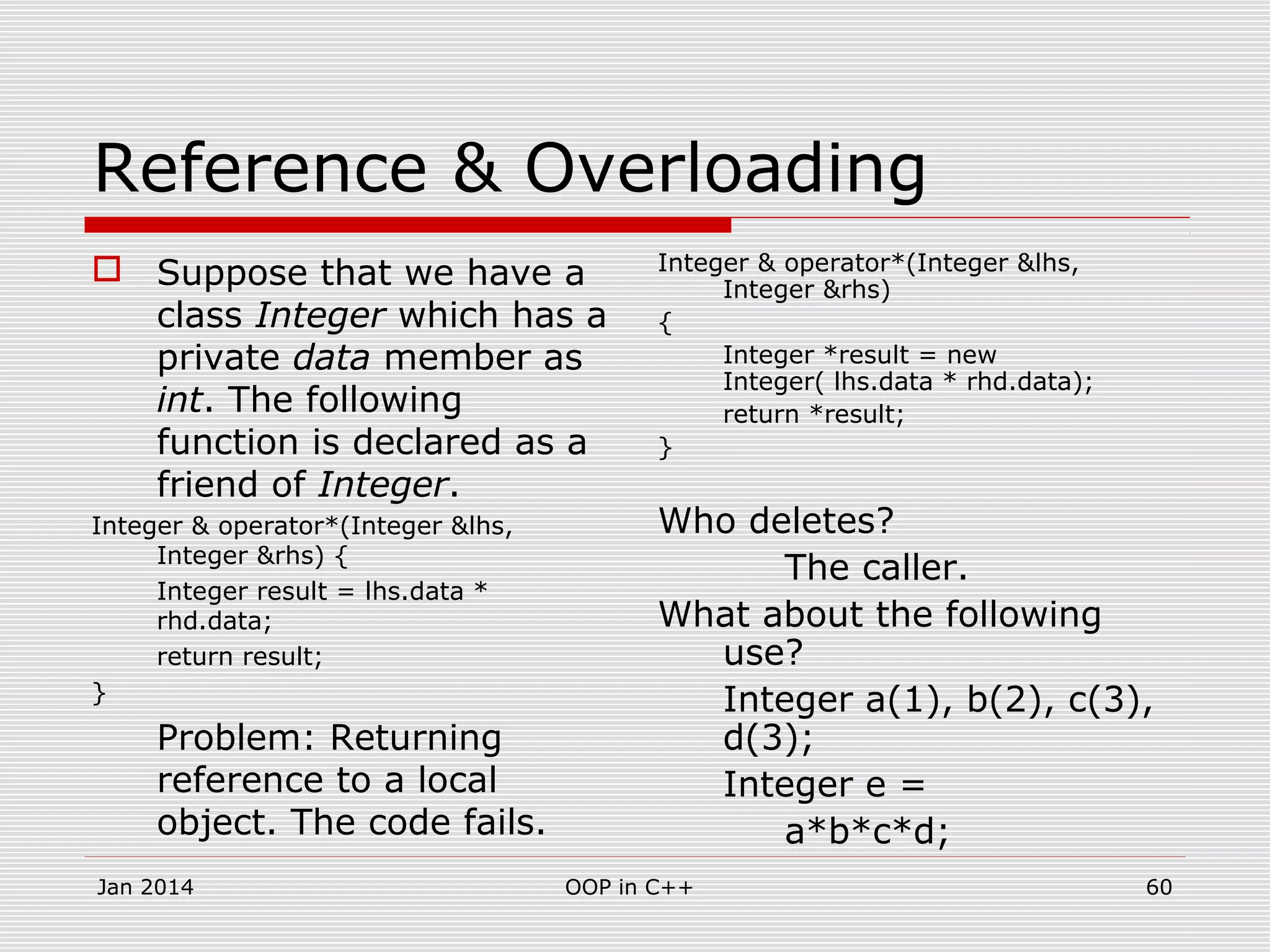 Reference & Overloading
 Suppose that we have a
class Integer which has a
private data member as
int. The following
function is declared as a
friend of Integer.
Integer & operator*(Integer &lhs,
Integer &rhs) {
Integer result = lhs.data *
rhd.data;
return result;
}
Problem: Returning
reference to a local
object. The code fails.
Integer & operator*(Integer &lhs,
Integer &rhs)
{
Integer *result = new
Integer( lhs.data * rhd.data);
return *result;
}
Who deletes?
The caller.
What about the following
use?
Integer a(1), b(2), c(3),
d(3);
Integer e =
a*b*c*d;
60OOP in C++Jan 2014
 