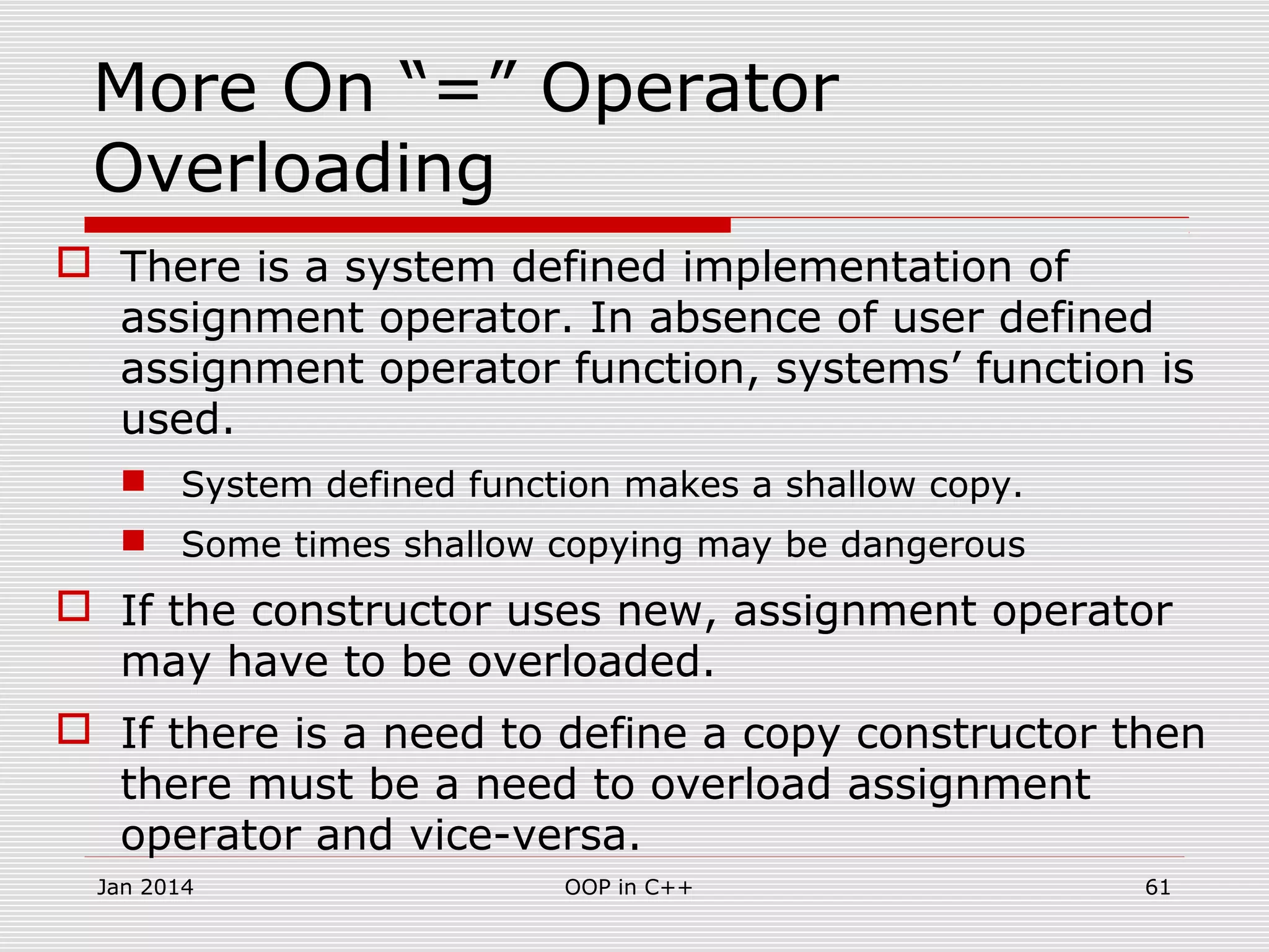 More On “=” Operator
Overloading
 There is a system defined implementation of
assignment operator. In absence of user defined
assignment operator function, systems’ function is
used.
 System defined function makes a shallow copy.
 Some times shallow copying may be dangerous
 If the constructor uses new, assignment operator
may have to be overloaded.
 If there is a need to define a copy constructor then
there must be a need to overload assignment
operator and vice-versa.
61OOP in C++Jan 2014
 