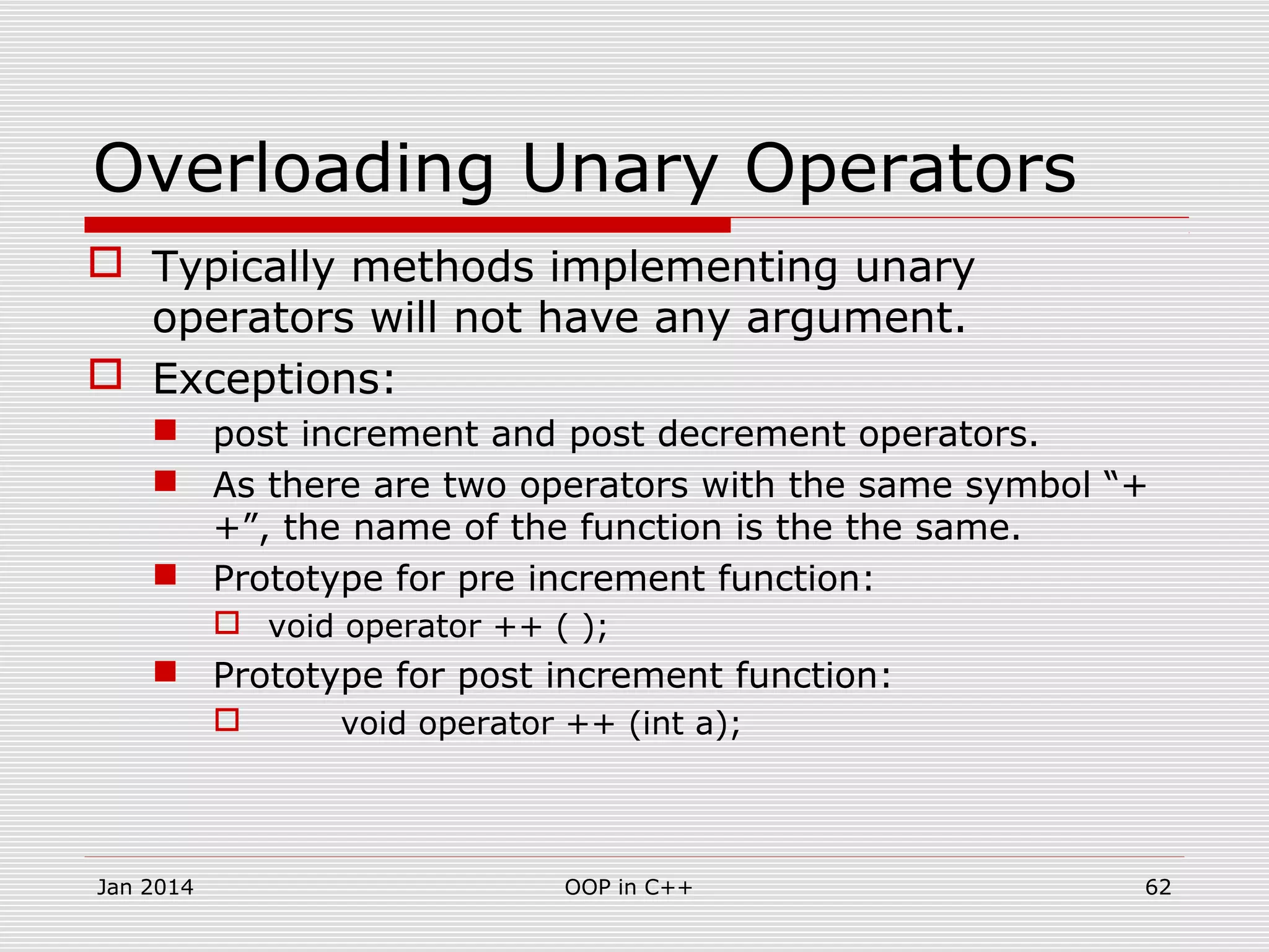 Overloading Unary Operators
 Typically methods implementing unary
operators will not have any argument.
 Exceptions:
 post increment and post decrement operators.
 As there are two operators with the same symbol “+
+”, the name of the function is the the same.
 Prototype for pre increment function:
 void operator ++ ( );
 Prototype for post increment function:
 void operator ++ (int a);
62OOP in C++Jan 2014
 