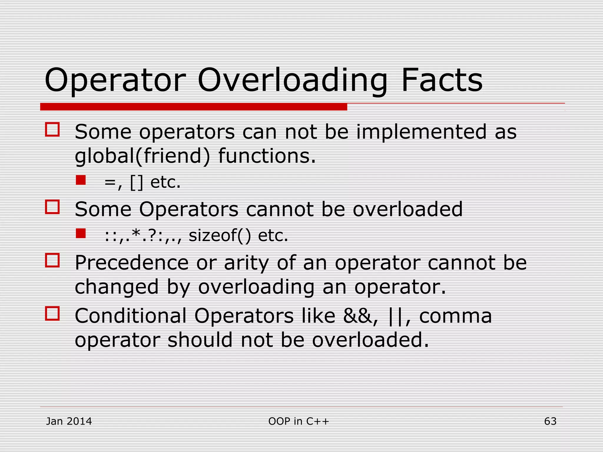 Operator Overloading Facts
 Some operators can not be implemented as
global(friend) functions.
 =, [] etc.
 Some Operators cannot be overloaded
 ::,.*.?:,., sizeof() etc.
 Precedence or arity of an operator cannot be
changed by overloading an operator.
 Conditional Operators like &&, ||, comma
operator should not be overloaded.
63OOP in C++Jan 2014
 