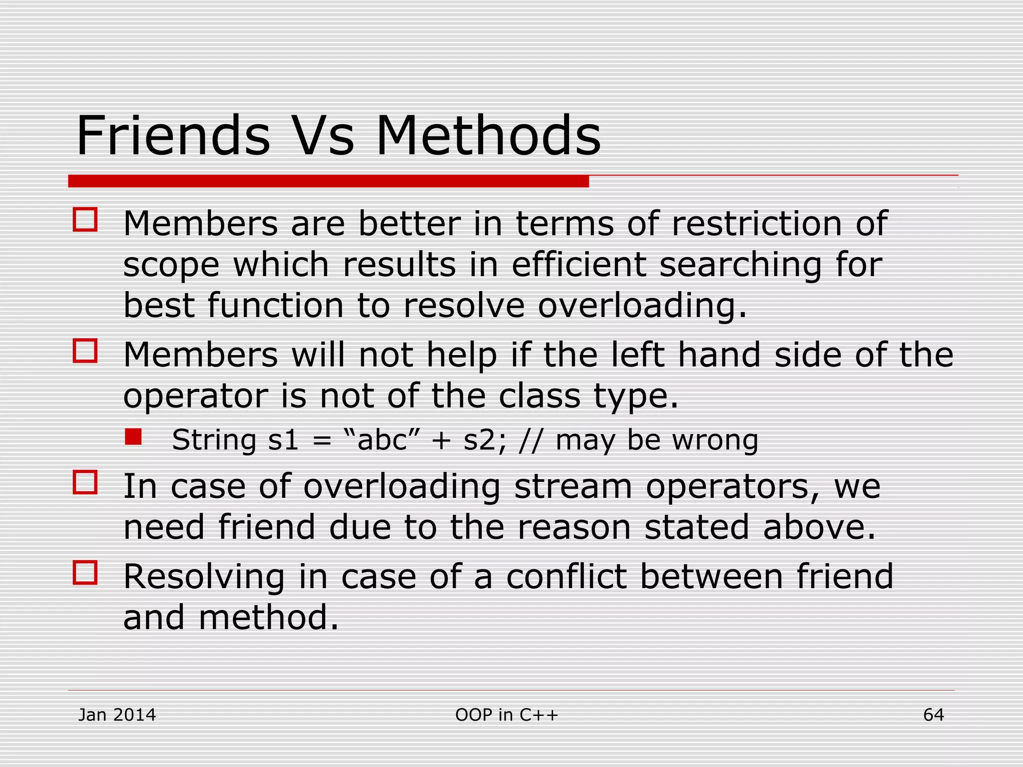 Friends Vs Methods
 Members are better in terms of restriction of
scope which results in efficient searching for
best function to resolve overloading.
 Members will not help if the left hand side of the
operator is not of the class type.
 String s1 = “abc” + s2; // may be wrong
 In case of overloading stream operators, we
need friend due to the reason stated above.
 Resolving in case of a conflict between friend
and method.
64OOP in C++Jan 2014
 