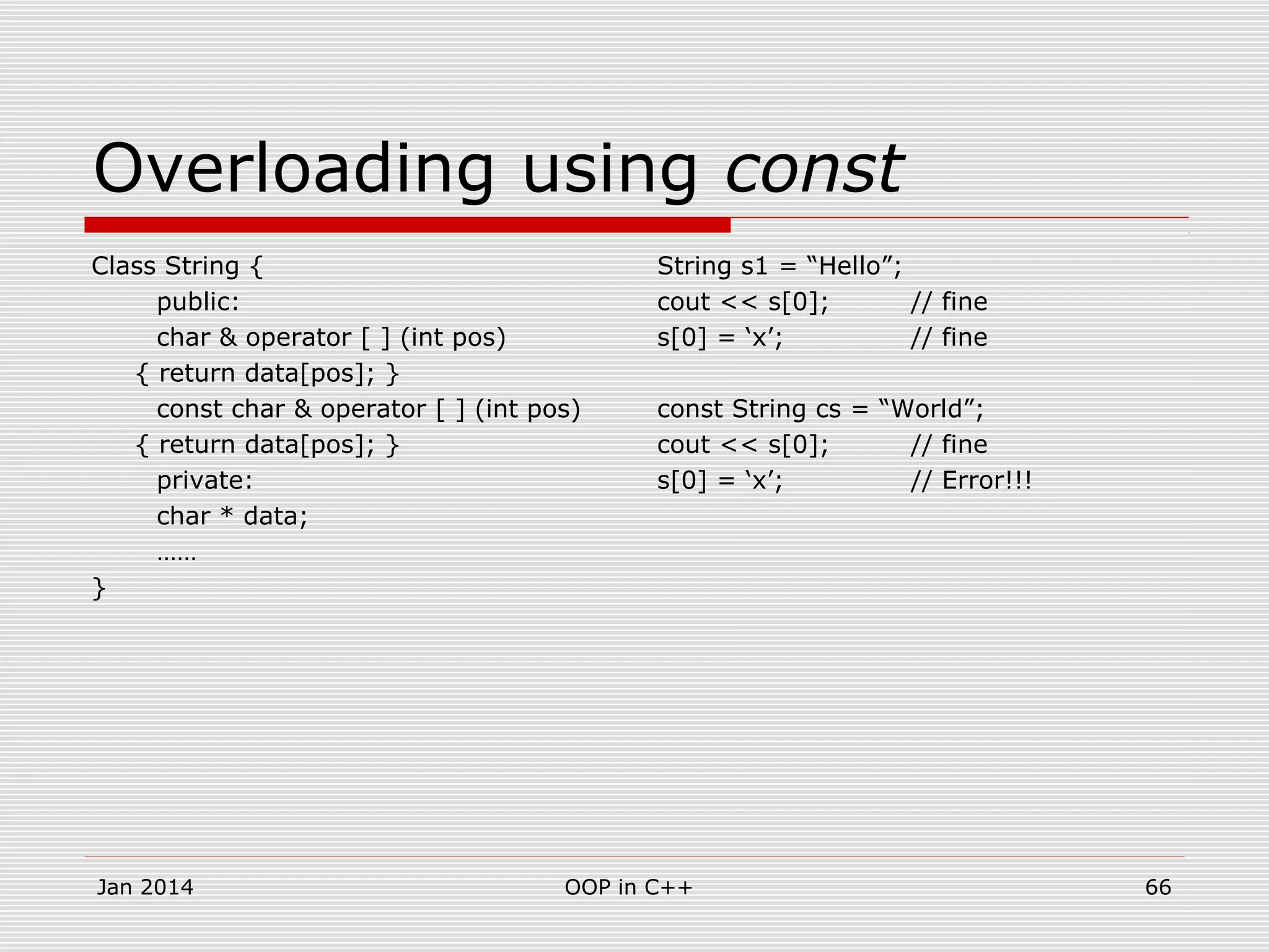 Overloading using const
Class String {
public:
char & operator [ ] (int pos)
{ return data[pos]; }
const char & operator [ ] (int pos)
{ return data[pos]; }
private:
char * data;
……
}
String s1 = “Hello”;
cout << s[0]; // fine
s[0] = ‘x’; // fine
const String cs = “World”;
cout << s[0]; // fine
s[0] = ‘x’; // Error!!!
Jan 2014 OOP in C++ 66
 