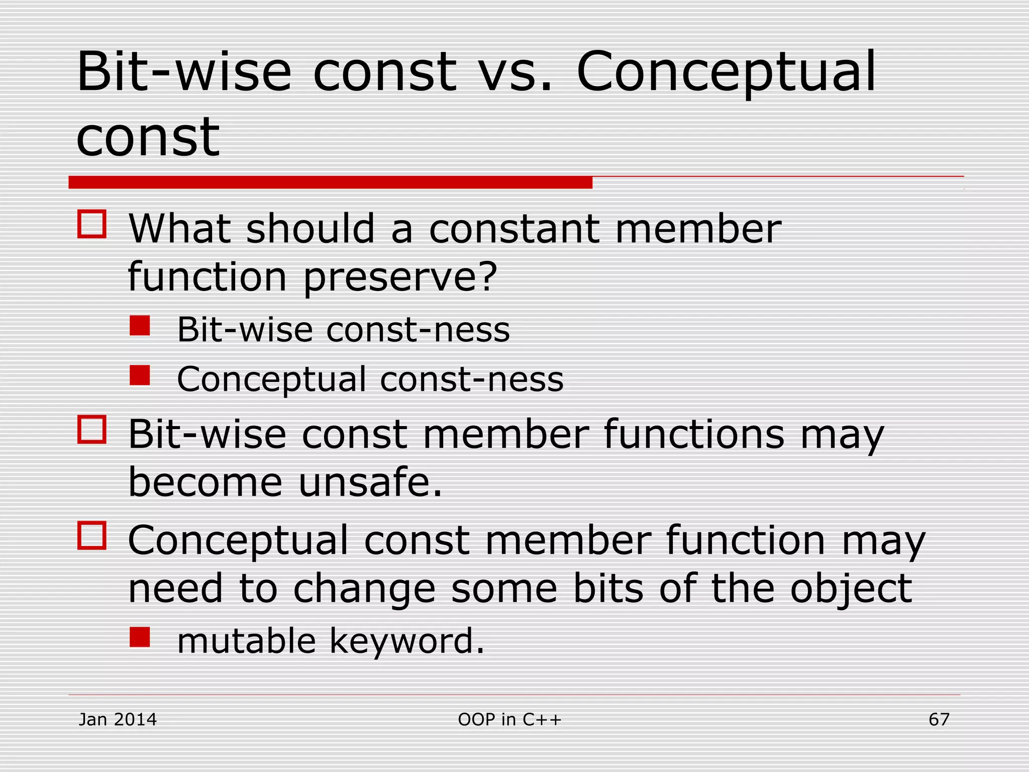 Bit-wise const vs. Conceptual
const
 What should a constant member
function preserve?
 Bit-wise const-ness
 Conceptual const-ness
 Bit-wise const member functions may
become unsafe.
 Conceptual const member function may
need to change some bits of the object
 mutable keyword.
Jan 2014 OOP in C++ 67
 