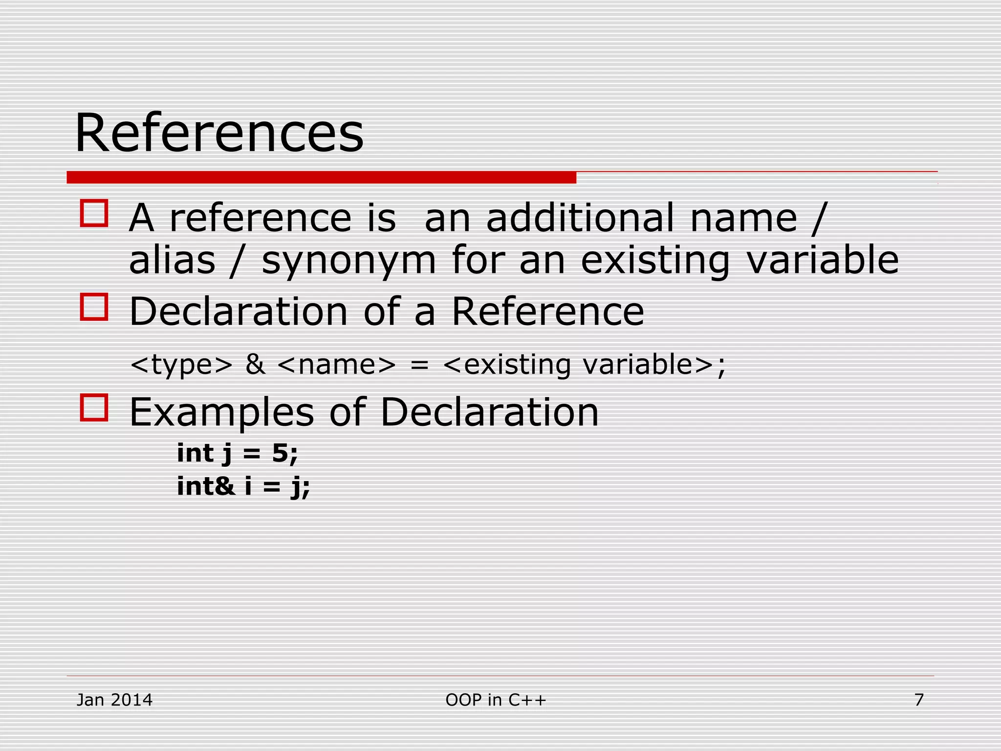 References
 A reference is an additional name /
alias / synonym for an existing variable
 Declaration of a Reference
<type> & <name> = <existing variable>;
 Examples of Declaration
int j = 5;
int& i = j;
7OOP in C++Jan 2014
 