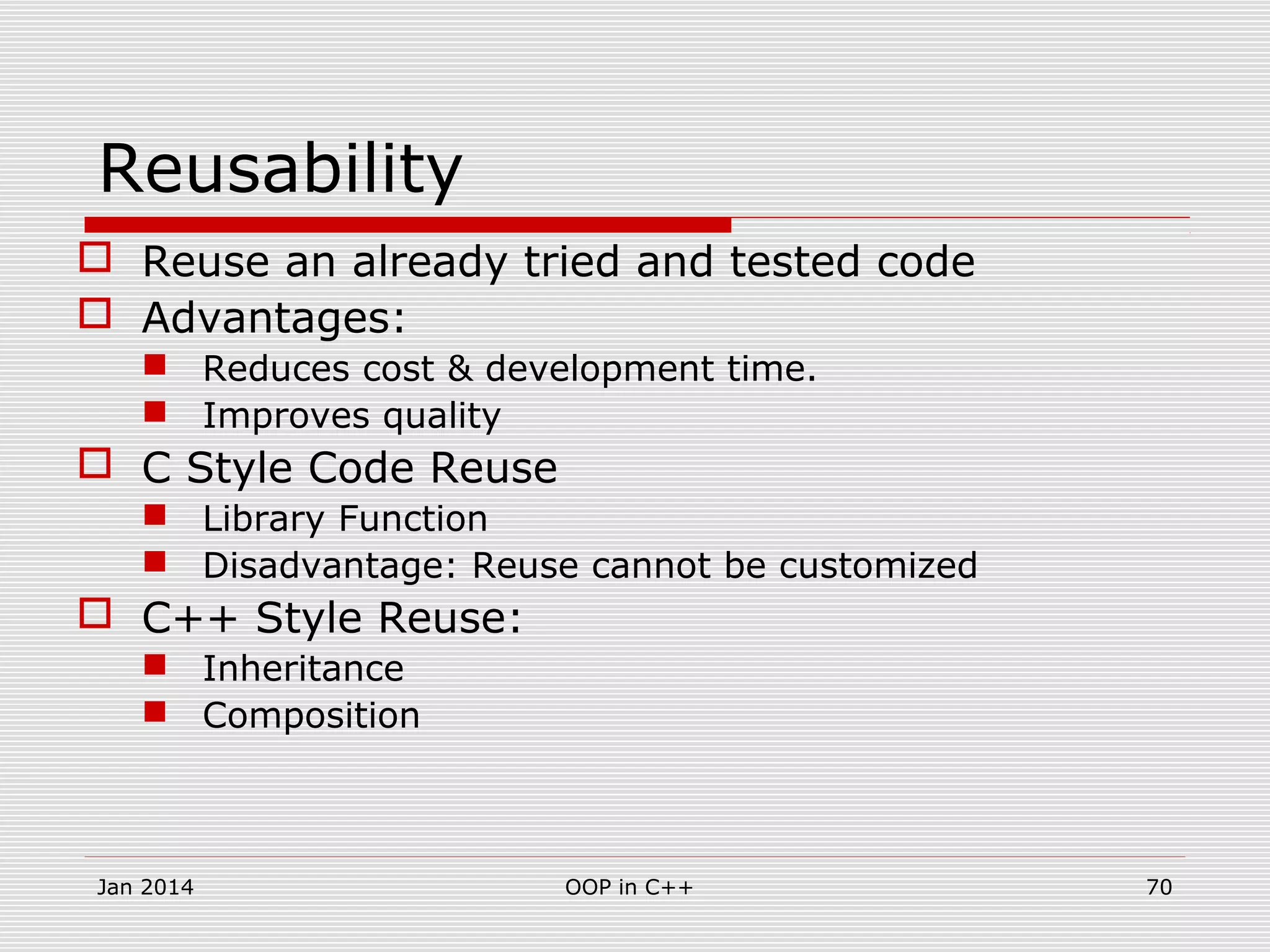 Reusability
 Reuse an already tried and tested code
 Advantages:
 Reduces cost & development time.
 Improves quality
 C Style Code Reuse
 Library Function
 Disadvantage: Reuse cannot be customized
 C++ Style Reuse:
 Inheritance
 Composition
Jan 2014 70OOP in C++
 