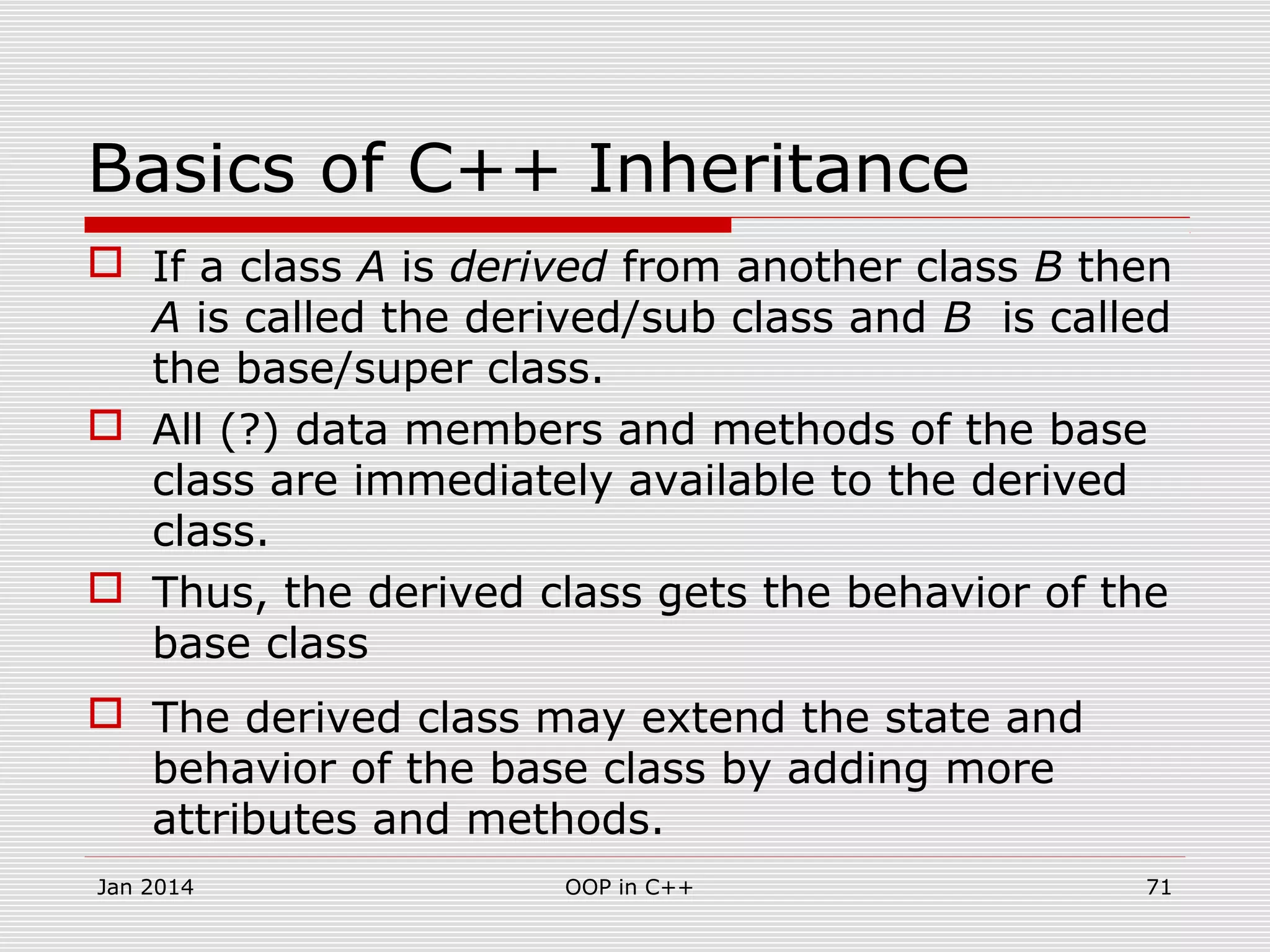 Basics of C++ Inheritance
 If a class A is derived from another class B then
A is called the derived/sub class and B is called
the base/super class.
 All (?) data members and methods of the base
class are immediately available to the derived
class.
 Thus, the derived class gets the behavior of the
base class
 The derived class may extend the state and
behavior of the base class by adding more
attributes and methods.
Jan 2014 71OOP in C++
 