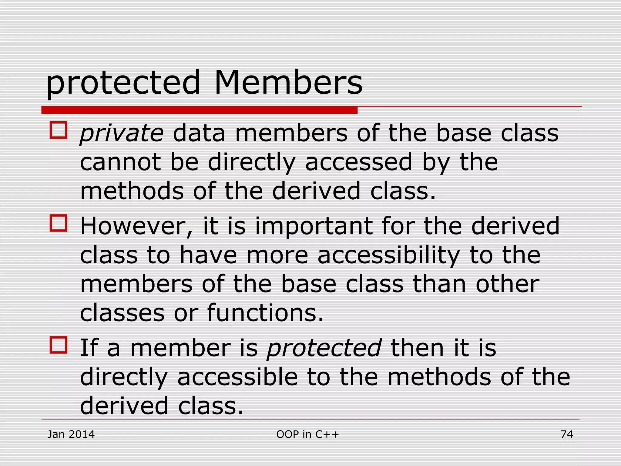 protected Members
 private data members of the base class
cannot be directly accessed by the
methods of the derived class.
 However, it is important for the derived
class to have more accessibility to the
members of the base class than other
classes or functions.
 If a member is protected then it is
directly accessible to the methods of the
derived class.
Jan 2014 74OOP in C++
 