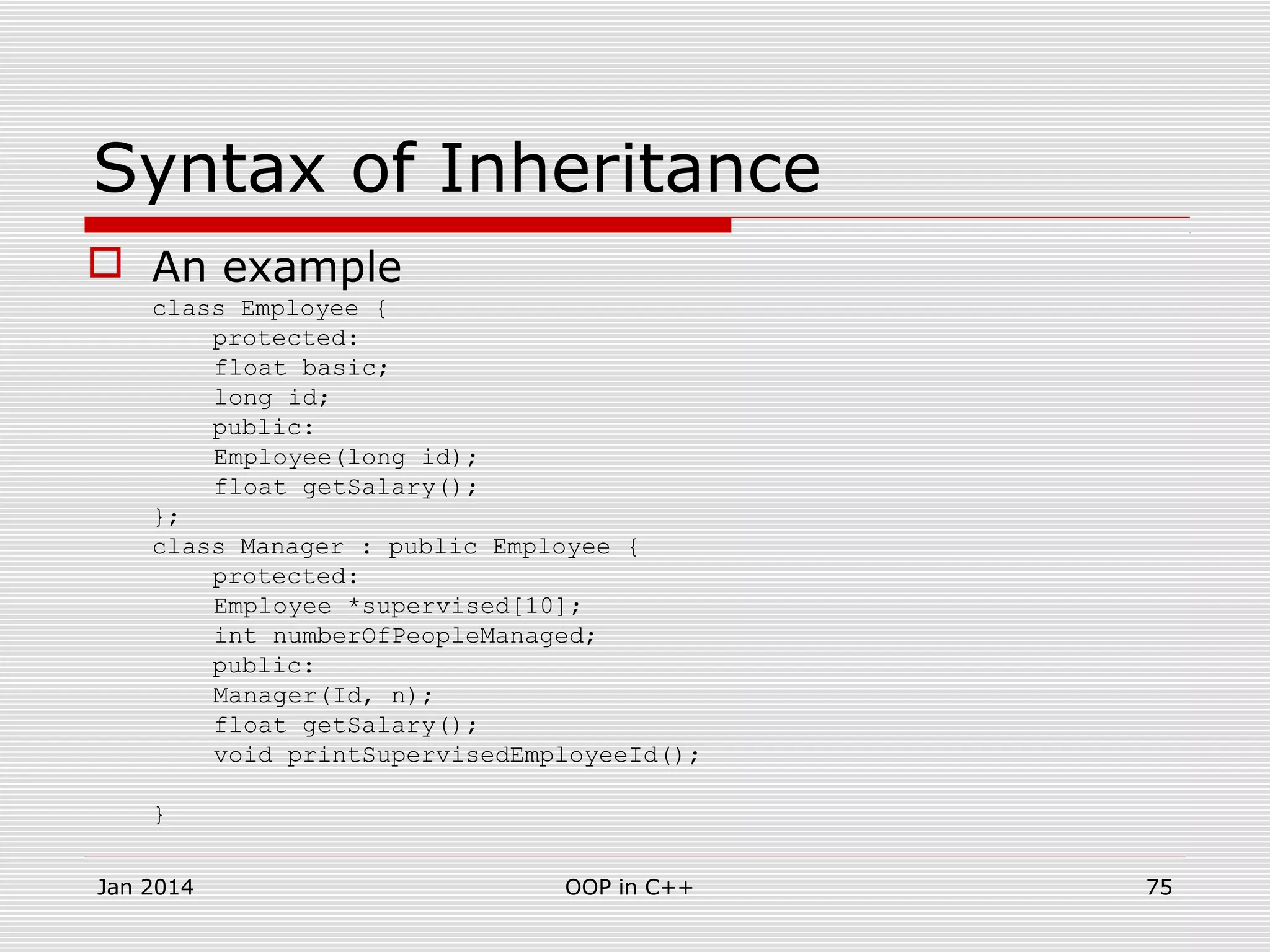 Syntax of Inheritance
 An example
class Employee {
protected:
float basic;
long id;
public:
Employee(long id);
float getSalary();
};
class Manager : public Employee {
protected:
Employee *supervised[10];
int numberOfPeopleManaged;
public:
Manager(Id, n);
float getSalary();
void printSupervisedEmployeeId();
}
Jan 2014 75OOP in C++
 