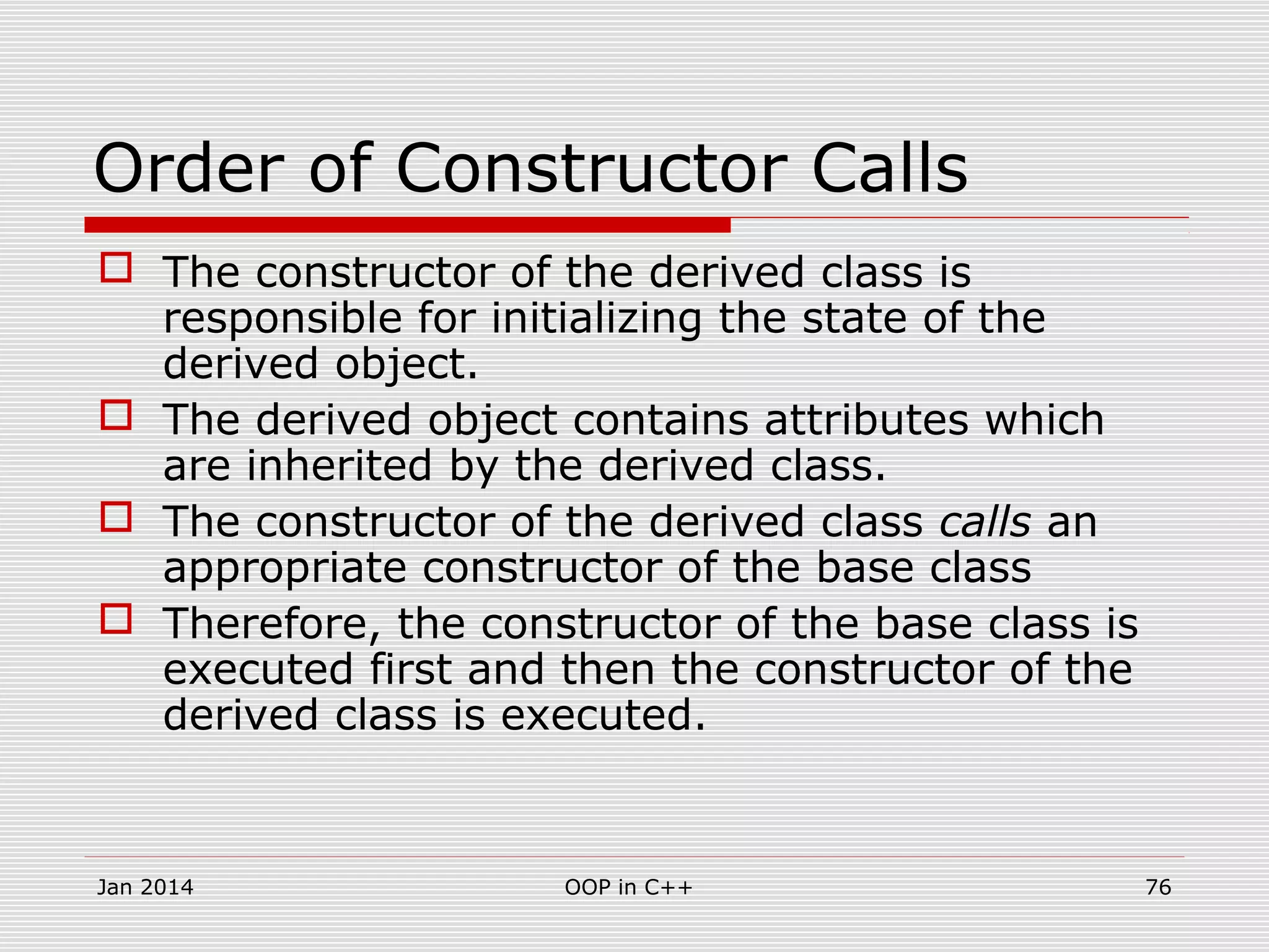 Order of Constructor Calls
 The constructor of the derived class is
responsible for initializing the state of the
derived object.
 The derived object contains attributes which
are inherited by the derived class.
 The constructor of the derived class calls an
appropriate constructor of the base class
 Therefore, the constructor of the base class is
executed first and then the constructor of the
derived class is executed.
Jan 2014 76OOP in C++
 