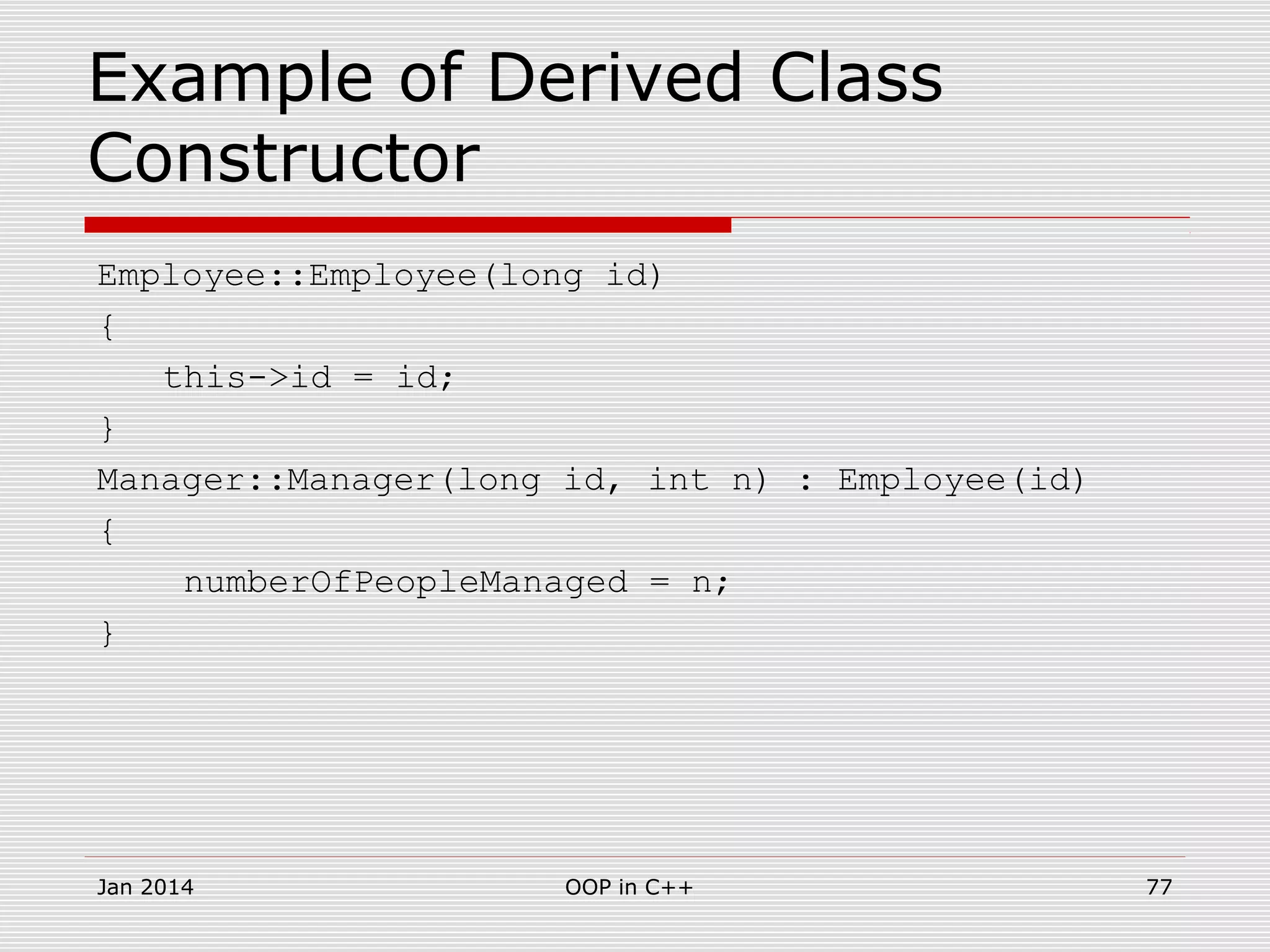 Example of Derived Class
Constructor
Employee::Employee(long id)
{
this->id = id;
}
Manager::Manager(long id, int n) : Employee(id)
{
numberOfPeopleManaged = n;
}
Jan 2014 77OOP in C++
 