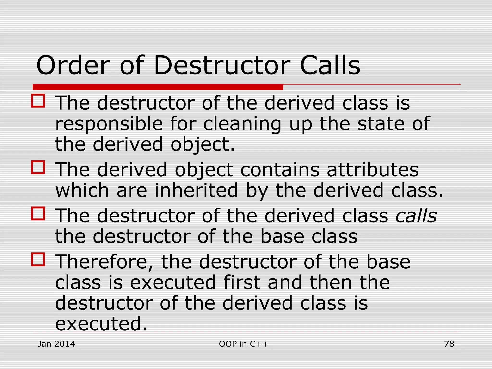 Order of Destructor Calls
 The destructor of the derived class is
responsible for cleaning up the state of
the derived object.
 The derived object contains attributes
which are inherited by the derived class.
 The destructor of the derived class calls
the destructor of the base class
 Therefore, the destructor of the base
class is executed first and then the
destructor of the derived class is
executed.
Jan 2014 78OOP in C++
 