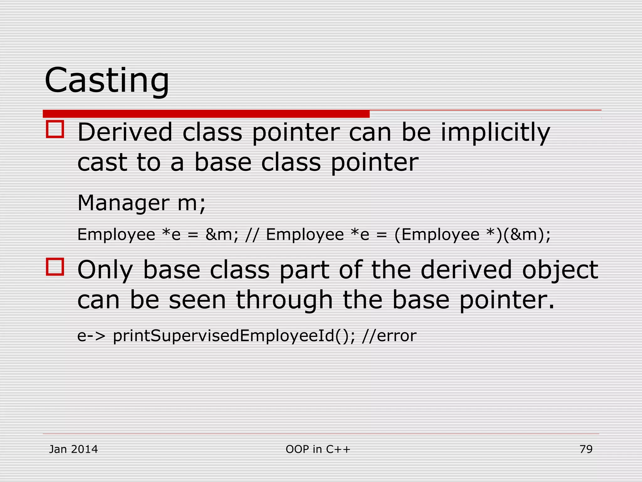Casting
 Derived class pointer can be implicitly
cast to a base class pointer
Manager m;
Employee *e = &m; // Employee *e = (Employee *)(&m);
 Only base class part of the derived object
can be seen through the base pointer.
e-> printSupervisedEmployeeId(); //error
Jan 2014 79OOP in C++
 
