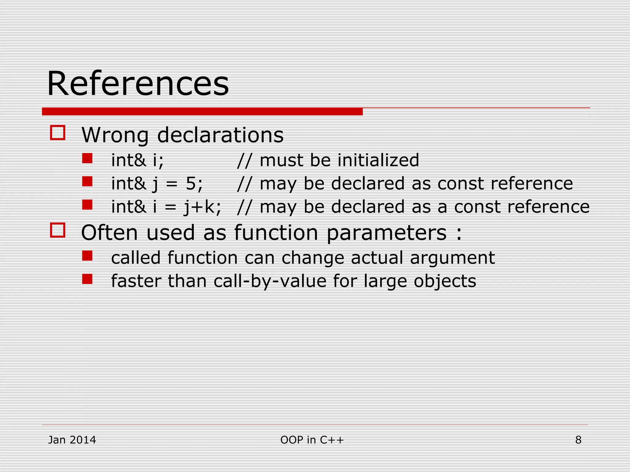 References
 Wrong declarations
 int& i; // must be initialized
 int& j = 5; // may be declared as const reference
 int& i = j+k; // may be declared as a const reference
 Often used as function parameters :
 called function can change actual argument
 faster than call-by-value for large objects
8OOP in C++Jan 2014
 