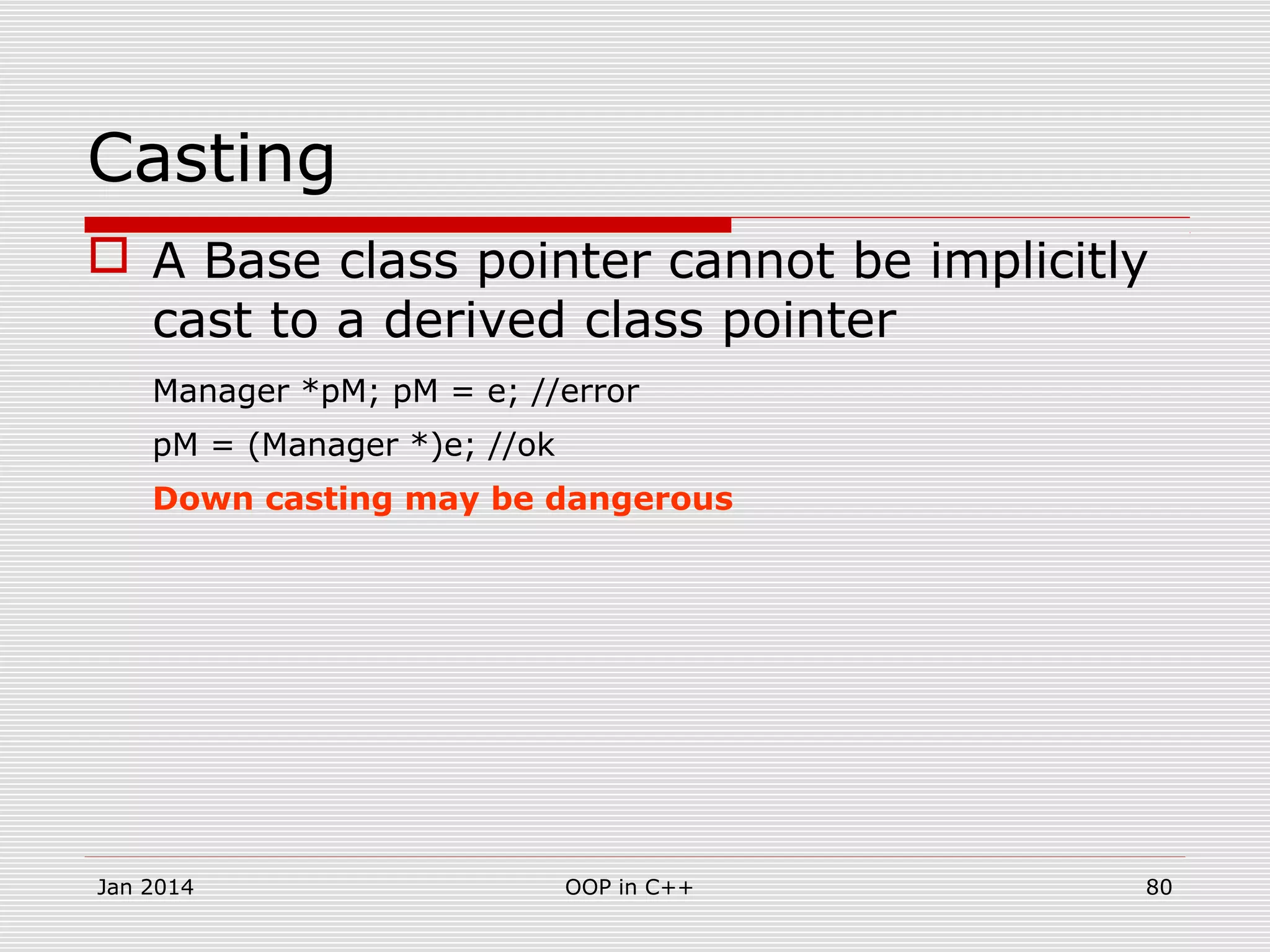 Casting
 A Base class pointer cannot be implicitly
cast to a derived class pointer
Manager *pM; pM = e; //error
pM = (Manager *)e; //ok
Down casting may be dangerous
Jan 2014 80OOP in C++
 