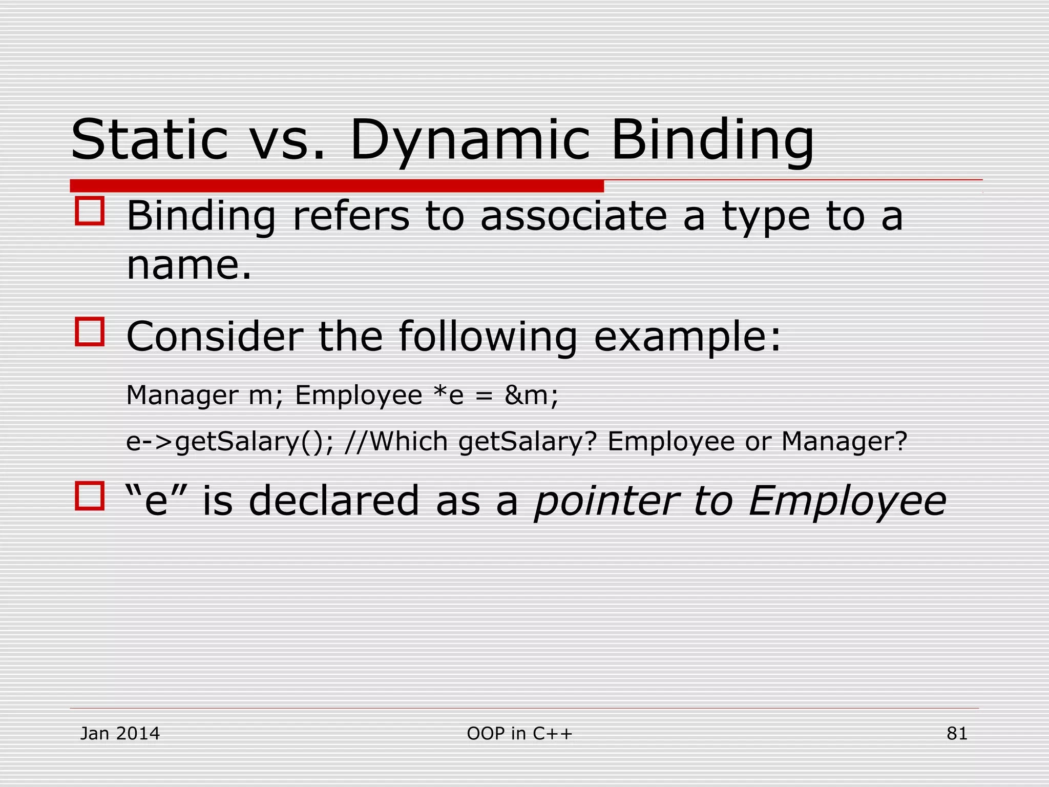 Static vs. Dynamic Binding
 Binding refers to associate a type to a
name.
 Consider the following example:
Manager m; Employee *e = &m;
e->getSalary(); //Which getSalary? Employee or Manager?
 “e” is declared as a pointer to Employee
Jan 2014 81OOP in C++
 