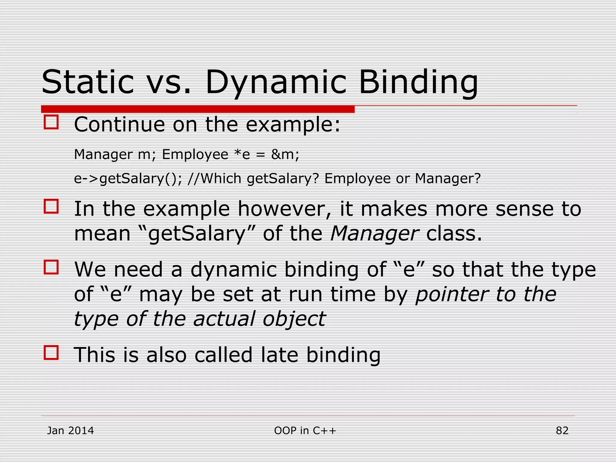 Static vs. Dynamic Binding
 Continue on the example:
Manager m; Employee *e = &m;
e->getSalary(); //Which getSalary? Employee or Manager?
 In the example however, it makes more sense to
mean “getSalary” of the Manager class.
 We need a dynamic binding of “e” so that the type
of “e” may be set at run time by pointer to the
type of the actual object
 This is also called late binding
Jan 2014 82OOP in C++
 