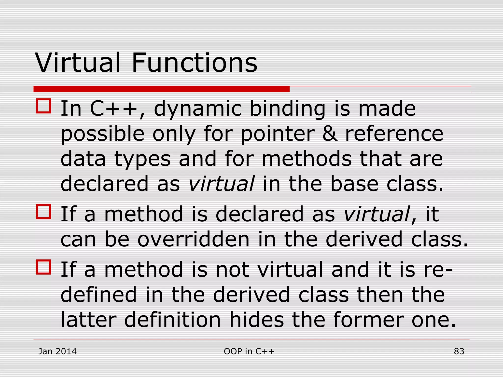 Virtual Functions
 In C++, dynamic binding is made
possible only for pointer & reference
data types and for methods that are
declared as virtual in the base class.
 If a method is declared as virtual, it
can be overridden in the derived class.
 If a method is not virtual and it is re-
defined in the derived class then the
latter definition hides the former one.
Jan 2014 83OOP in C++
 