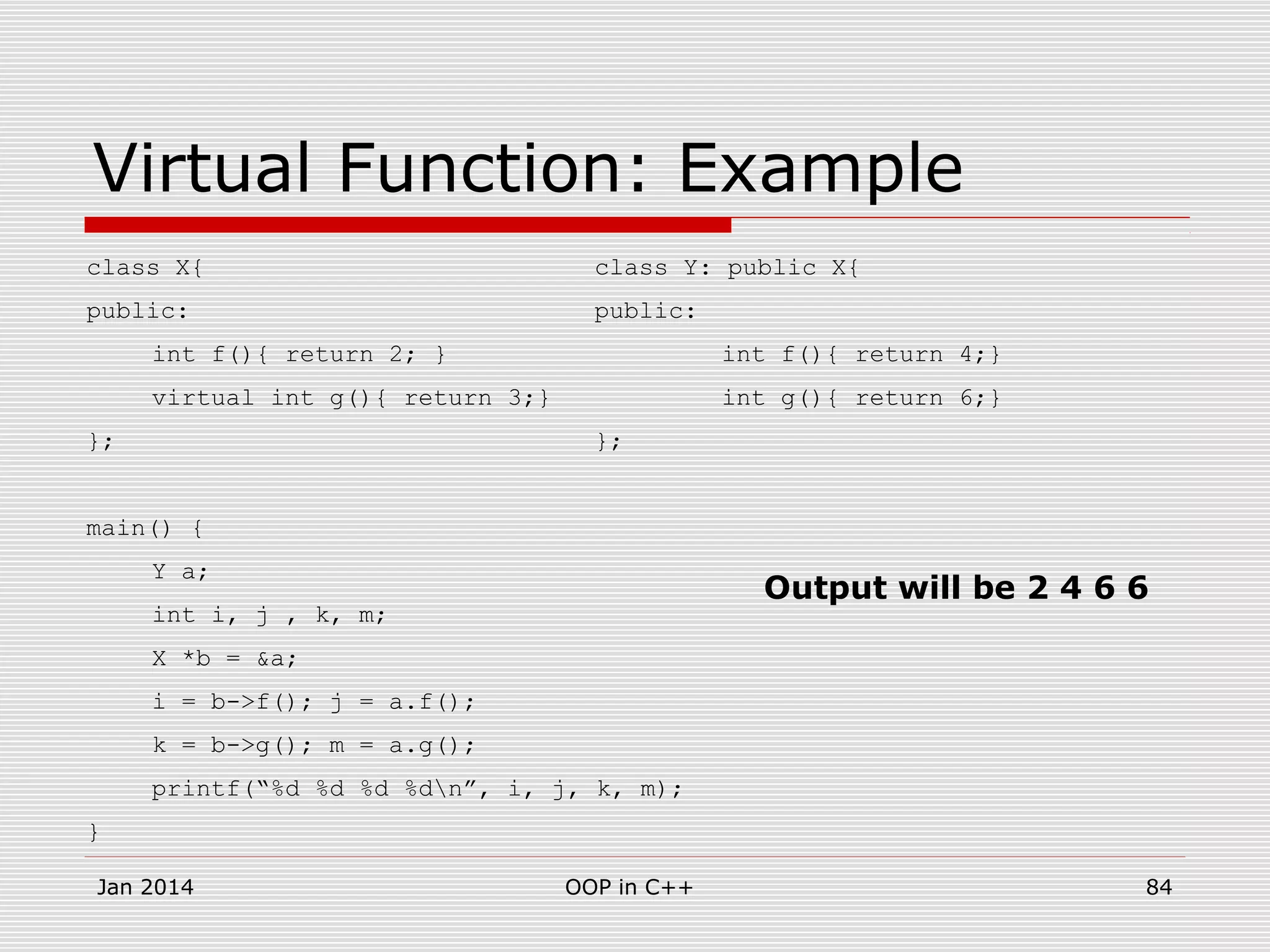 Virtual Function: Example
class X{ class Y: public X{
public: public:
int f(){ return 2; } int f(){ return 4;}
virtual int g(){ return 3;} int g(){ return 6;}
}; };
main() {
Y a;
int i, j , k, m;
X *b = &a;
i = b->f(); j = a.f();
k = b->g(); m = a.g();
printf(“%d %d %d %dn”, i, j, k, m);
}
Jan 2014 84OOP in C++
Output will be 2 4 6 6
 