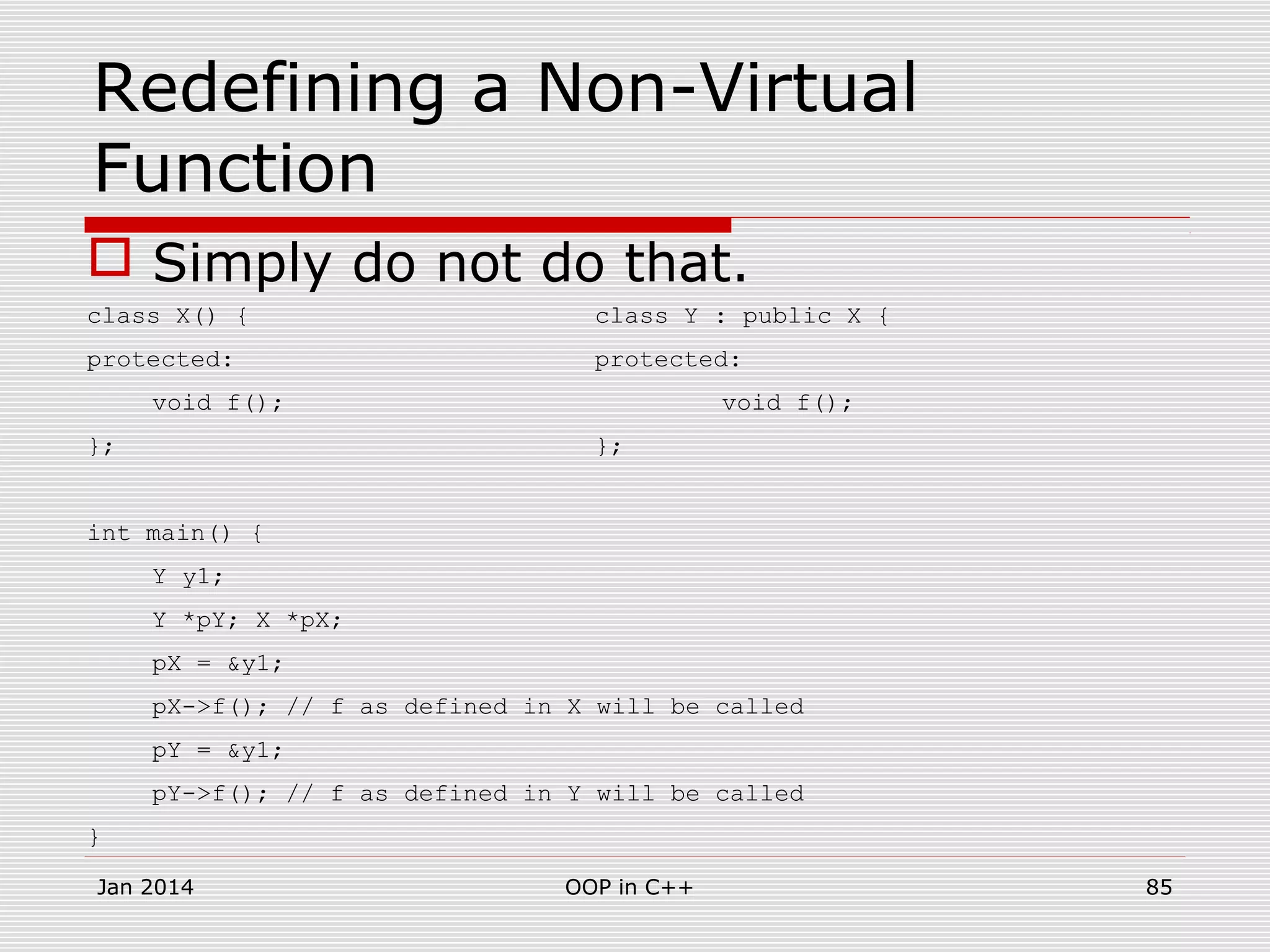 Redefining a Non-Virtual
Function
 Simply do not do that.
class X() { class Y : public X {
protected: protected:
void f(); void f();
}; };
int main() {
Y y1;
Y *pY; X *pX;
pX = &y1;
pX->f(); // f as defined in X will be called
pY = &y1;
pY->f(); // f as defined in Y will be called
}
Jan 2014 85OOP in C++
 