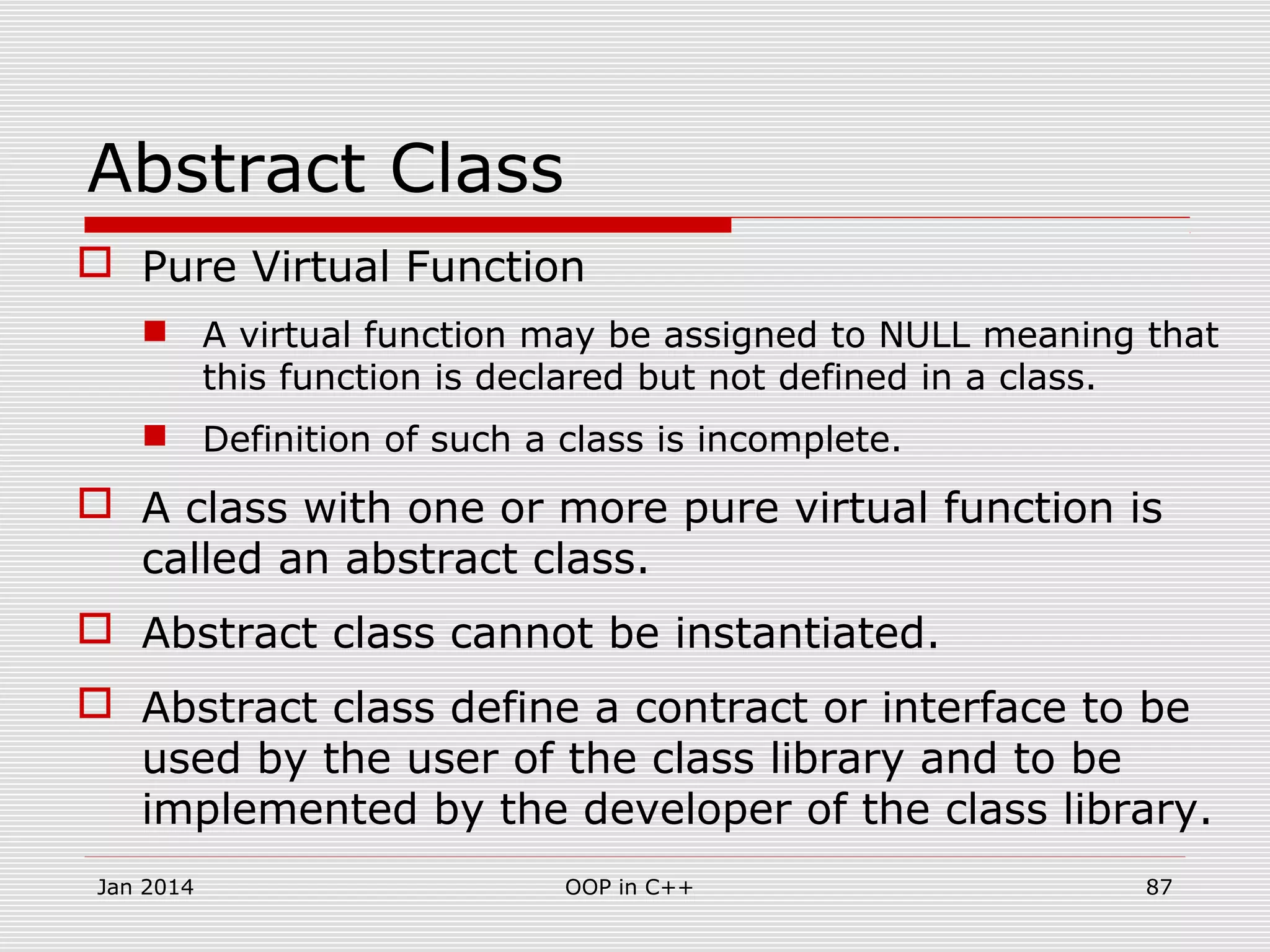 Abstract Class
 Pure Virtual Function
 A virtual function may be assigned to NULL meaning that
this function is declared but not defined in a class.
 Definition of such a class is incomplete.
 A class with one or more pure virtual function is
called an abstract class.
 Abstract class cannot be instantiated.
 Abstract class define a contract or interface to be
used by the user of the class library and to be
implemented by the developer of the class library.
Jan 2014 87OOP in C++
 