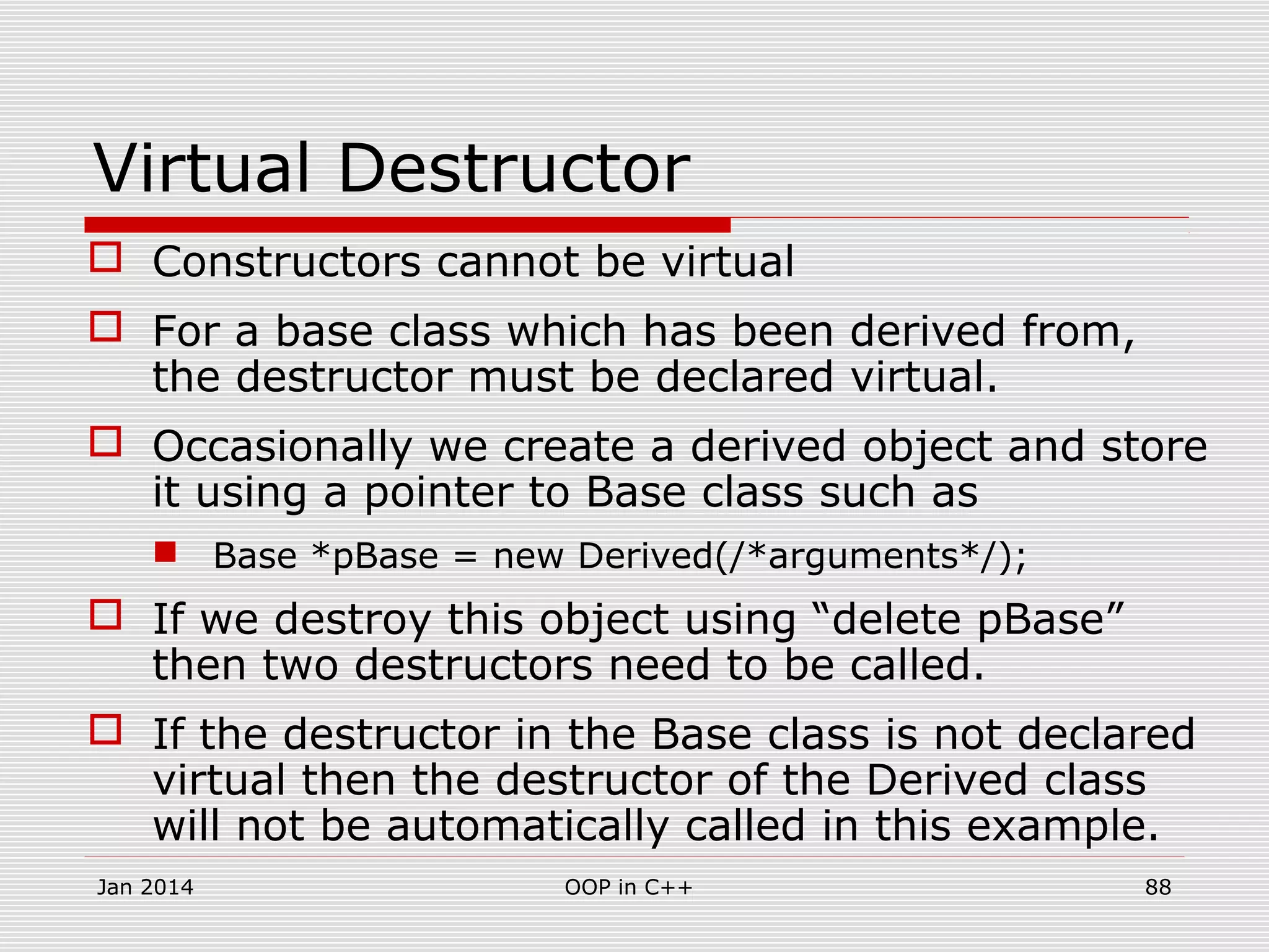 Virtual Destructor
 Constructors cannot be virtual
 For a base class which has been derived from,
the destructor must be declared virtual.
 Occasionally we create a derived object and store
it using a pointer to Base class such as
 Base *pBase = new Derived(/*arguments*/);
 If we destroy this object using “delete pBase”
then two destructors need to be called.
 If the destructor in the Base class is not declared
virtual then the destructor of the Derived class
will not be automatically called in this example.
Jan 2014 88OOP in C++
 