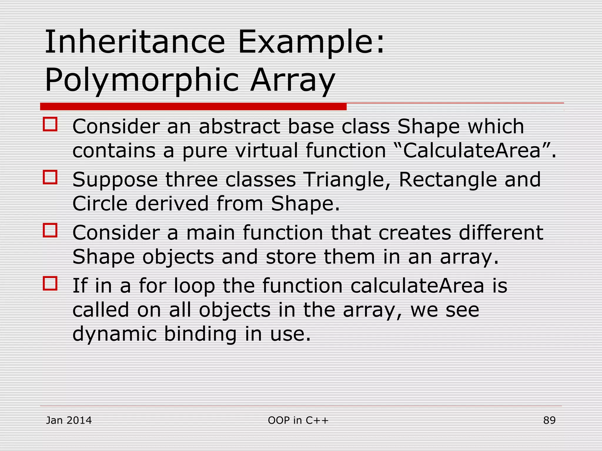 Inheritance Example:
Polymorphic Array
 Consider an abstract base class Shape which
contains a pure virtual function “CalculateArea”.
 Suppose three classes Triangle, Rectangle and
Circle derived from Shape.
 Consider a main function that creates different
Shape objects and store them in an array.
 If in a for loop the function calculateArea is
called on all objects in the array, we see
dynamic binding in use.
Jan 2014 89OOP in C++
 