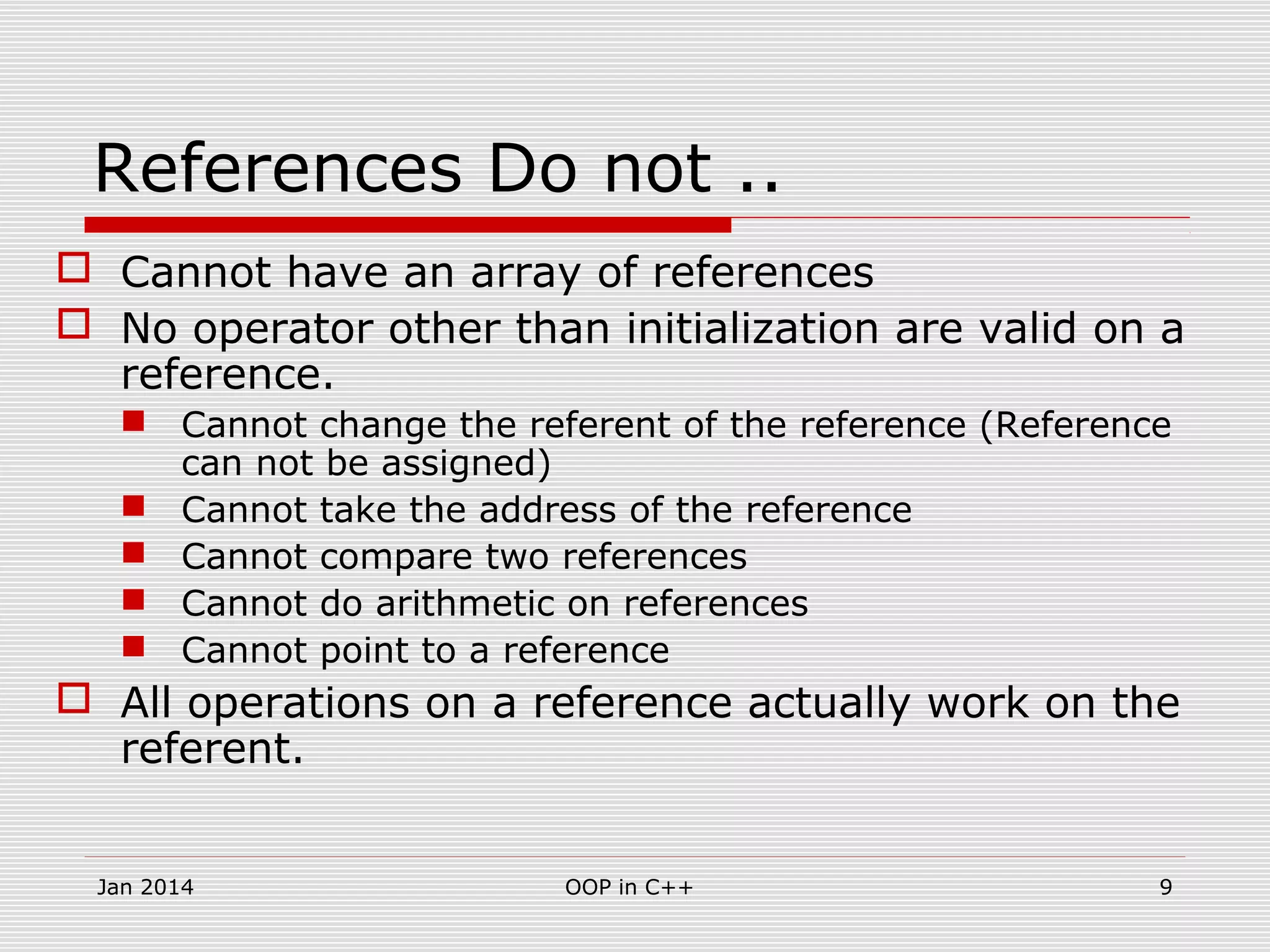 References Do not ..
 Cannot have an array of references
 No operator other than initialization are valid on a
reference.
 Cannot change the referent of the reference (Reference
can not be assigned)
 Cannot take the address of the reference
 Cannot compare two references
 Cannot do arithmetic on references
 Cannot point to a reference
 All operations on a reference actually work on the
referent.
9OOP in C++Jan 2014
 