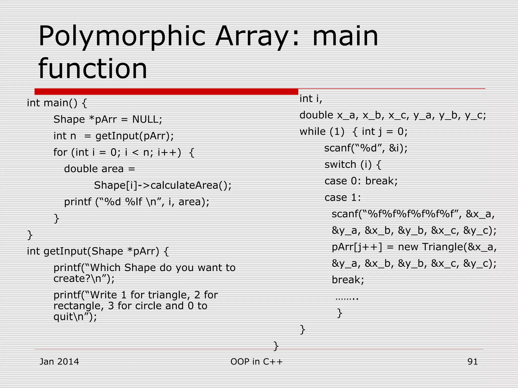 Polymorphic Array: main
function
int main() {
Shape *pArr = NULL;
int n = getInput(pArr);
for (int i = 0; i < n; i++) {
double area =
Shape[i]->calculateArea();
printf (“%d %lf n”, i, area);
}
}
int getInput(Shape *pArr) {
printf(“Which Shape do you want to
create?n”);
printf(“Write 1 for triangle, 2 for
rectangle, 3 for circle and 0 to
quitn”);
int i,
double x_a, x_b, x_c, y_a, y_b, y_c;
while (1) { int j = 0;
scanf(“%d”, &i);
switch (i) {
case 0: break;
case 1:
scanf(“%f%f%f%f%f%f”, &x_a,
&y_a, &x_b, &y_b, &x_c, &y_c);
pArr[j++] = new Triangle(&x_a,
&y_a, &x_b, &y_b, &x_c, &y_c);
break;
……..
}
}
}
Jan 2014 91OOP in C++
 
