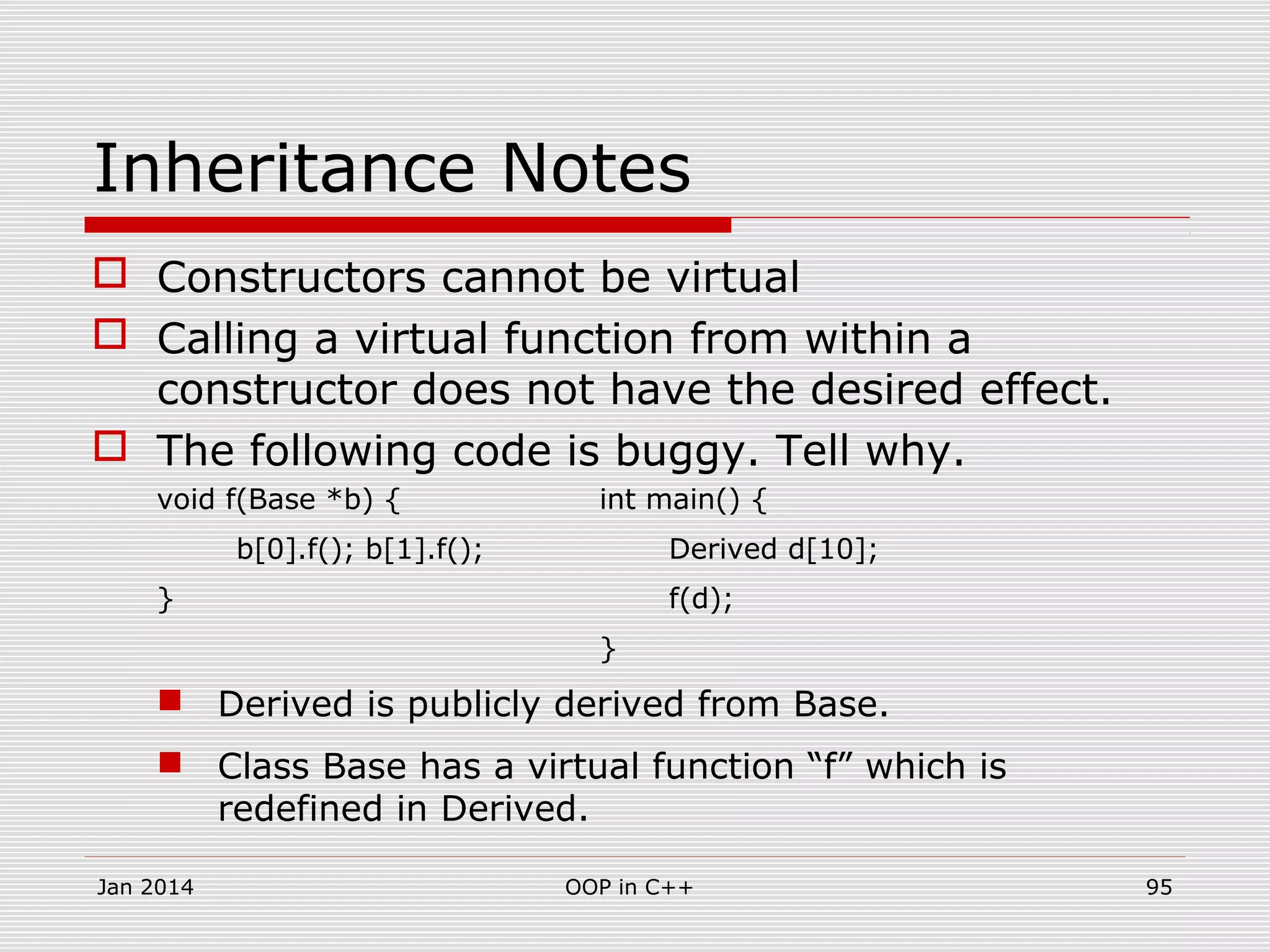 Inheritance Notes
 Constructors cannot be virtual
 Calling a virtual function from within a
constructor does not have the desired effect.
 The following code is buggy. Tell why.
void f(Base *b) { int main() {
b[0].f(); b[1].f(); Derived d[10];
} f(d);
}
 Derived is publicly derived from Base.
 Class Base has a virtual function “f” which is
redefined in Derived.
Jan 2014 95OOP in C++
 