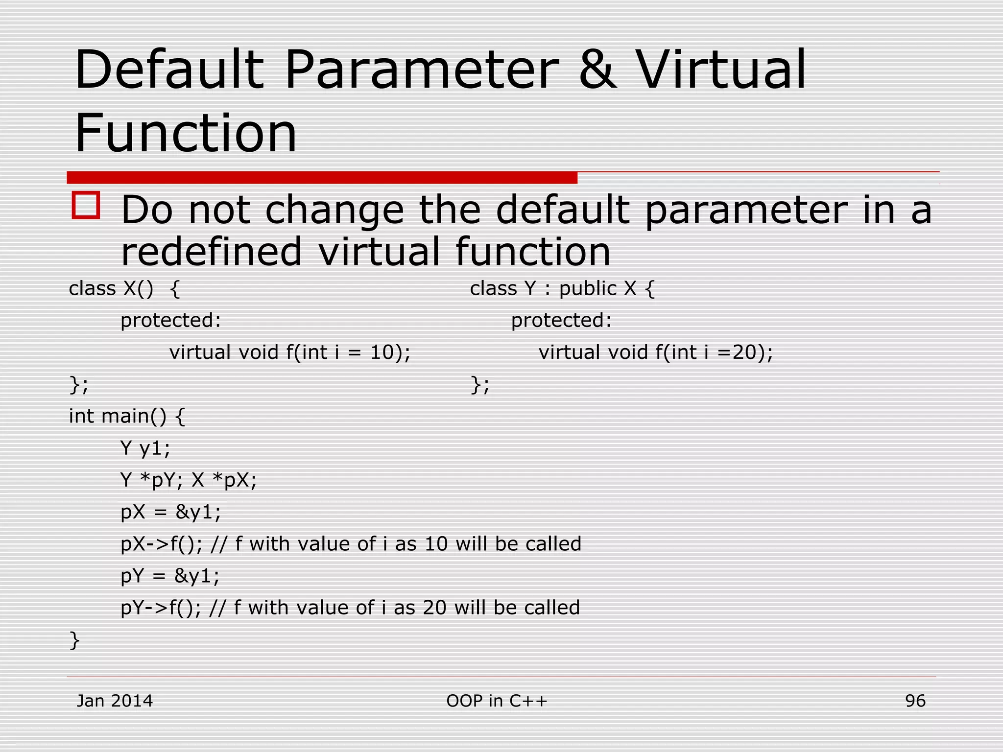Default Parameter & Virtual
Function
 Do not change the default parameter in a
redefined virtual function
class X() { class Y : public X {
protected: protected:
virtual void f(int i = 10); virtual void f(int i =20);
}; };
int main() {
Y y1;
Y *pY; X *pX;
pX = &y1;
pX->f(); // f with value of i as 10 will be called
pY = &y1;
pY->f(); // f with value of i as 20 will be called
}
Jan 2014 96OOP in C++
 
