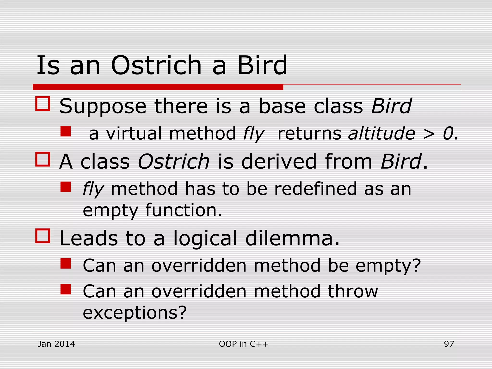 Is an Ostrich a Bird
 Suppose there is a base class Bird
 a virtual method fly returns altitude > 0.
 A class Ostrich is derived from Bird.
 fly method has to be redefined as an
empty function.
 Leads to a logical dilemma.
 Can an overridden method be empty?
 Can an overridden method throw
exceptions?
Jan 2014 97OOP in C++
 