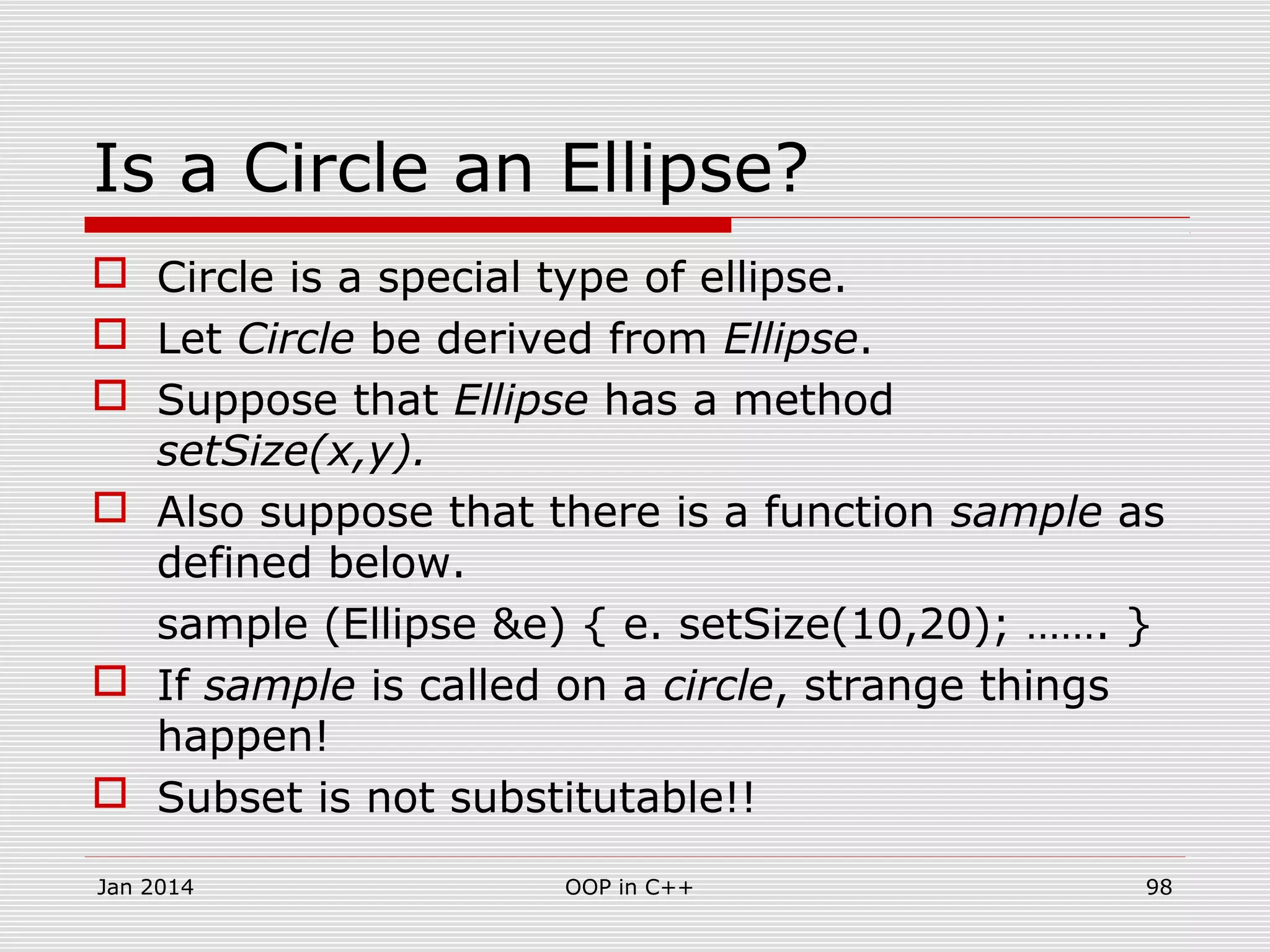 Is a Circle an Ellipse?
 Circle is a special type of ellipse.
 Let Circle be derived from Ellipse.
 Suppose that Ellipse has a method
setSize(x,y).
 Also suppose that there is a function sample as
defined below.
sample (Ellipse &e) { e. setSize(10,20); ……. }
 If sample is called on a circle, strange things
happen!
 Subset is not substitutable!!
Jan 2014 98OOP in C++
 