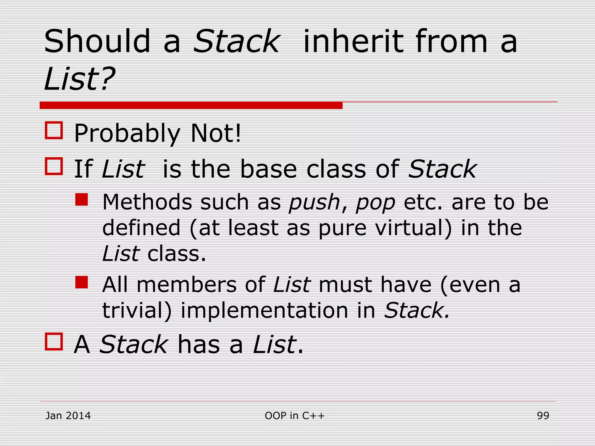 Should a Stack inherit from a
List?
 Probably Not!
 If List is the base class of Stack
 Methods such as push, pop etc. are to be
defined (at least as pure virtual) in the
List class.
 All members of List must have (even a
trivial) implementation in Stack.
 A Stack has a List.
Jan 2014 99OOP in C++
 