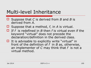 Multi-level Inheritance
 Suppose that C is derived from B and B is
derived from A.
 Suppose that a method, f, in A is virtual.
 If f is redefined in B then f is virtual even if the
keyword “virtual” does not precede the
declaration/definition in the derived class.
 It is advisable to explicitly write “virtual” in
front of the definition of f in B as, otherwise,
an implementer of C may think that f is not a
virtual method.
Jan 2014 100OOP in C++
 