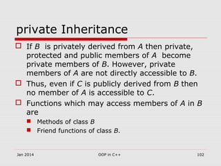 private Inheritance
 If B is privately derived from A then private,
protected and public members of A become
private members of B. However, private
members of A are not directly accessible to B.
 Thus, even if C is publicly derived from B then
no member of A is accessible to C.
 Functions which may access members of A in B
are
 Methods of class B
 Friend functions of class B.
Jan 2014 102OOP in C++
 