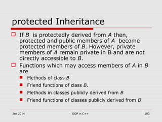 protected Inheritance
 If B is protectedly derived from A then,
protected and public members of A become
protected members of B. However, private
members of A remain private in B and are not
directly accessible to B.
 Functions which may access members of A in B
are
 Methods of class B
 Friend functions of class B.
 Methods in classes publicly derived from B
 Friend functions of classes publicly derived from B
Jan 2014 103OOP in C++
 