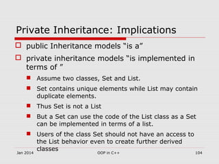 Private Inheritance: Implications
 public Inheritance models “is a”
 private inheritance models “is implemented in
terms of ”
 Assume two classes, Set and List.
 Set contains unique elements while List may contain
duplicate elements.
 Thus Set is not a List
 But a Set can use the code of the List class as a Set
can be implemented in terms of a list.
 Users of the class Set should not have an access to
the List behavior even to create further derived
classes
Jan 2014 104OOP in C++
 