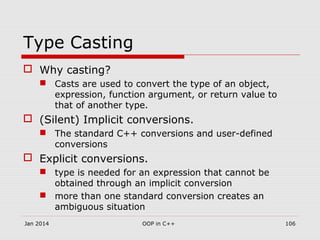 Type Casting
 Why casting?
 Casts are used to convert the type of an object,
expression, function argument, or return value to
that of another type.
 (Silent) Implicit conversions.
 The standard C++ conversions and user-defined
conversions
 Explicit conversions.
 type is needed for an expression that cannot be
obtained through an implicit conversion
 more than one standard conversion creates an
ambiguous situation
Jan 2014 OOP in C++ 106
 