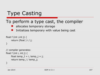 Type Casting
To perform a type cast, the compiler
 allocates temporary storage
 Initializes temporary with value being cast
float f (int i,int j) {
return (float ) i / j;
}
// compiler generates:
float f (int i, int j) {
float temp_I = i, temp_j = j;
return temp_i / temp_j;
}
107OOP in C++Jan 2014
 