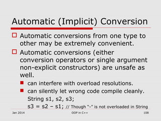 Automatic (Implicit) Conversion
 Automatic conversions from one type to
other may be extremely convenient.
 Automatic conversions (either
conversion operators or single argument
non-explicit constructors) are unsafe as
well.
 can interfere with overload resolutions.
 can silently let wrong code compile cleanly.
String s1, s2, s3;
s3 = s2 – s1; // Though “-” is not overloaded in String
Jan 2014 OOP in C++ 108
 