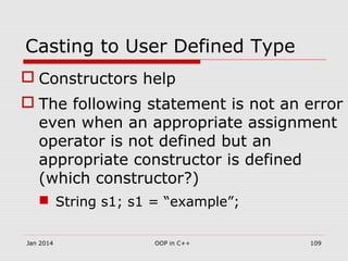 Casting to User Defined Type
 Constructors help
 The following statement is not an error
even when an appropriate assignment
operator is not defined but an
appropriate constructor is defined
(which constructor?)
 String s1; s1 = “example”;
109OOP in C++Jan 2014
 