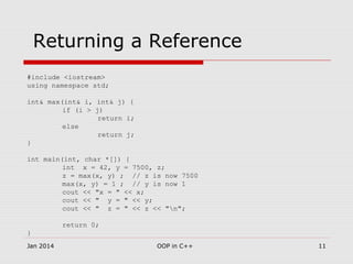 Returning a Reference
#include <iostream>
using namespace std;
int& max(int& i, int& j) {
if (i > j)
return i;
else
return j;
}
int main(int, char *[]) {
int x = 42, y = 7500, z;
z = max(x, y) ; // z is now 7500
max(x, y) = 1 ; // y is now 1
cout << "x = " << x;
cout << " y = " << y;
cout << " z = " << z << "n";
return 0;
}
11OOP in C++Jan 2014
 