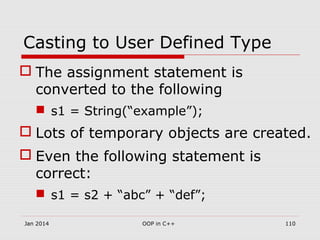 Casting to User Defined Type
 The assignment statement is
converted to the following
 s1 = String(“example”);
 Lots of temporary objects are created.
 Even the following statement is
correct:
 s1 = s2 + “abc” + “def”;
110OOP in C++Jan 2014
 