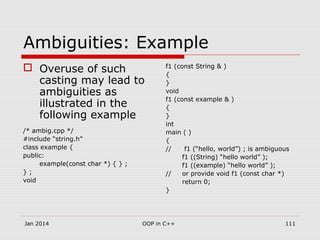 Ambiguities: Example
 Overuse of such
casting may lead to
ambiguities as
illustrated in the
following example
/* ambig.cpp */
#include “string.h”
class example {
public:
example(const char *) { } ;
} ;
void
f1 (const String & )
{
}
void
f1 (const example & )
{
}
int
main ( )
{
// f1 (“hello, world”) ; is ambiguous
f1 ((String) “hello world” );
f1 ((example) “hello world” );
// or provide void f1 (const char *)
return 0;
}
111OOP in C++Jan 2014
 