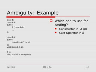 Ambiguity: Example
class B;
class A {
public:
A (const B &);
...
};
class B {
public:
operator A () const;
};
void f(const A &);
B b;
f(b); //Error - Ambiguous
 Which one to use for
casting?
 Constructor in A OR
 Cast Operator in B
112OOP in C++Jan 2014
 