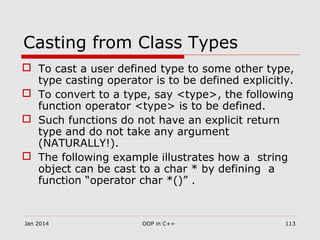 Casting from Class Types
 To cast a user defined type to some other type,
type casting operator is to be defined explicitly.
 To convert to a type, say <type>, the following
function operator <type> is to be defined.
 Such functions do not have an explicit return
type and do not take any argument
(NATURALLY!).
 The following example illustrates how a string
object can be cast to a char * by defining a
function “operator char *()” .
113OOP in C++Jan 2014
 