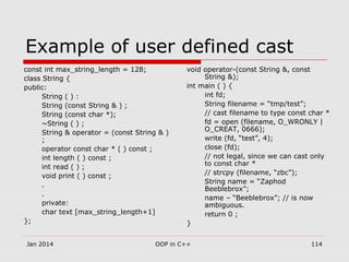 Example of user defined cast
const int max_string_length = 128;
class String {
public:
String ( ) :
String (const String & ) ;
String (const char *);
~String ( ) ;
String & operator = (const String & )
;
operator const char * ( ) const ;
int length ( ) const ;
int read ( ) ;
void print ( ) const ;
.
.
private:
char text [max_string_length+1]
};
void operator-(const String &, const
String &);
int main ( ) {
int fd;
String filename = “tmp/test”;
// cast filename to type const char *
fd = open (filename, O_WRONLY |
O_CREAT, 0666);
write (fd, “test”, 4);
close (fd);
// not legal, since we can cast only
to const char *
// strcpy (filename, “zbc”);
String name = “Zaphod
Beeblebrox”;
name – “Beeblebrox”; // is now
ambiguous.
return 0 ;
}
114OOP in C++Jan 2014
 