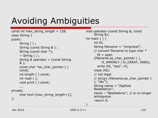 Avoiding Ambiguities
const int max_string_length = 128;
class String {
public:
String ( ) ;
String (const String & ) ;
String (const char *);
~ String ( ) ;
String & operator = (const String
& );
const char *as_char_pointer ( )
const;
int length ( ) const;
int read ( );
void print ( ) const;
...
private:
char text [max_string_length+1];
};
void operator-(const String &, const
String &);
int main ( ) {
int fd;
String filename = “/tmp/test”;
// convert filename to type char *
fd = open
(filename.as_char_pointer ( ),
O_WRONLY | O_CREAT, 0666);
write (fd, “test”, 4);
close (fd);
// not legal
// strcpy (filename.as_char_pointer (
), “zbc”);
String name = “Zaphod
Beeblebrox”;
name – “Beeblebrox”; // is no longer
ambiguous
return 0;
}
115OOP in C++Jan 2014
 